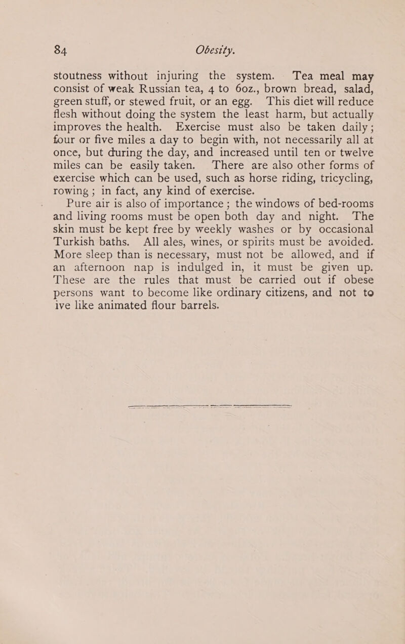 stoutness without injuring the system. Tea meal may consist of weak Russian tea, 4 to 60z., brown bread, salad, green stuff, or stewed fruit, or an egg. This diet will reduce flesh without doing the system the least harm, but actually improves the health. Exercise must also be taken daily ; four or five miles a day to begin with, not necessarily all at once, but during the day, and increased until ten or twelve miles can be easily taken. There are also other forms of exercise which can be used, such as horse riding, tricycling, rowing ; in fact, any kind of exercise. Pure air is also of importance ; the windows of bed-rooms and living rooms must be open both day and night. The skin must be kept free by weekly washes or by occasional Turkish baths. All ales, wines, or spirits must be avoided. More sleep than is necessary, must not be allowed, and if an afternoon nap is indulged in, it must be given up. These are the rules that must be carried out if obese persons want to become like ordinary citizens, and not to ive like animated flour barrels.