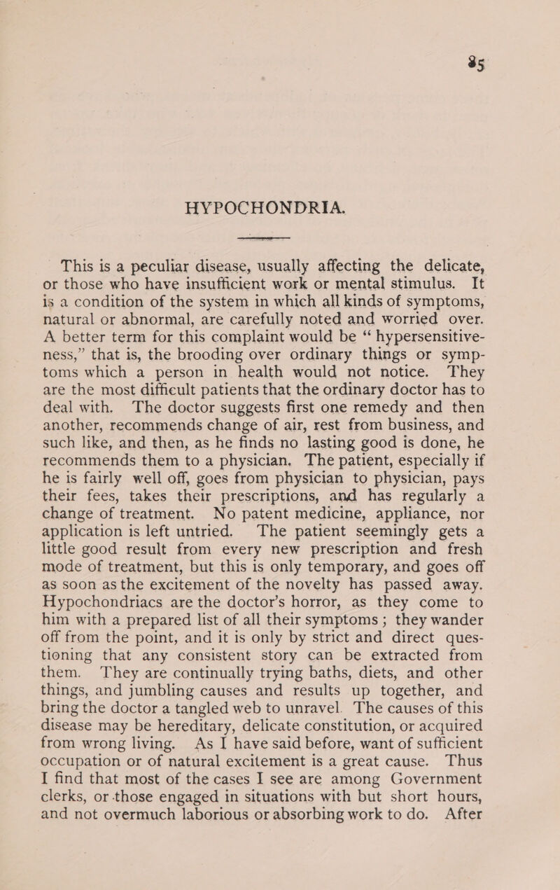 35 HYPOCHONDRIA. This is a peculiar disease, usually affecting the delicate, or those who have insufficient work or mental stimulus. It is a condition of the system in which all kinds of symptoms, natural or abnormal, are carefully noted and worried over. A better term for this complaint would be “ hypersensitive- ness,” that is, the brooding over ordinary things or symp- toms which a person in health would not notice. They are the most difficult patients that the ordinary doctor has to deal with. The doctor suggests first one remedy and then another, recommends change of air, rest from business, and such like, and then, as he finds no lasting good is done, he recommends them to a physician, The patient, especially if he is fairly well off, goes from physician to physician, pays their fees, takes their prescriptions, and has regularly a change of treatment. No patent medicine, appliance, nor application is left untried. The patient seemingly gets a little good result from every new prescription and fresh mode of treatment, but this is only temporary, and goes off as soon asthe excitement of the novelty has passed away. Hypochondriacs are the doctor’s horror, as they come to him with a prepared list of all their symptoms ; they wander off from the point, and it is only by strict and direct ques- tioning that any consistent story can be extracted from them. They are continually trying baths, diets, and other things, and jumbling causes and results up together, and bring the doctor a tangled web to unravel. The causes of this disease may be hereditary, delicate constitution, or acquired from wrong living. As I have said before, want of sufficient Occupation or of natural excitement is a great cause. Thus I find that most of the cases I see are among Government clerks, or those engaged in situations with but short hours, and not overmuch laborious or absorbing work to do. After