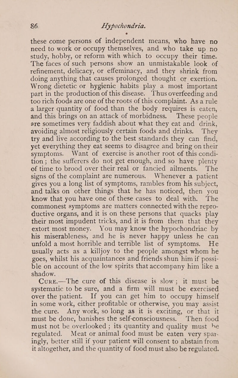these come persons of independent means, who have no need to work or occupy themselves, and who take up no study, hobby, or reform with which to occupy their time. The faces of such persons show an unmistakable look of refinement, delicacy, or effeminacy, and they shrink from doing anything that causes prolonged thought or exertion. Wrong dietetic or hygienic habits play a most important part in the production of this disease. ‘Thus overfeeding and too rich foods are one of the roots of this complaint. Asa rule a larger quantity of food than the body requires is eaten, and this brings on an attack of morbidness. ‘These people are sometimes very faddish about what they eat and drink, avoiding almost religiously certain foods and drinks. They try and live according to the best standards they can find, yet everything they eat seems to disagree and bring on their symptoms. Want of exercise is another root of this condi- tion; the sufferers do not get enough, and so have plenty of time to brood over their real or fancied ailments. The signs of the complaint are numerous. Whenever a patient gives you a long list of symptoms, rambles from his subject, and talks on other things that he has noticed, then you know that you have one of these cases to deal with. The commonest symptoms are matters connected with the repro- ductive organs, and it is on these persons that quacks play their most impudent tricks, and it is from them that they extort most money. You may know the hypochondriac by his miserableness, and he is never happy unless he can unfold a most horrible and terrible list of symptoms. He usually acts as a killjoy to the people amongst whom he goes, whilst his acquaintances and friends shun him if possi- ble on account of the low spirits that accompany him like a shadow. : Curre.—The cure of this disease is slow; it must be systematic to be sure, and a firm will must be exercised over the patient. If you can get him to occupy himself in some work, either profitable or otherwise, you may assist the cure. Any work, so long as it is exciting, or that it must be done, banishes the self-consciousness. Then food must not be overlooked ; its quantity and quality must he regulated. Meat or animal food must be eaten very spar- ingly, better still if your patient will consent to abstain from it altogether, and the quantity of food must also be regulated.