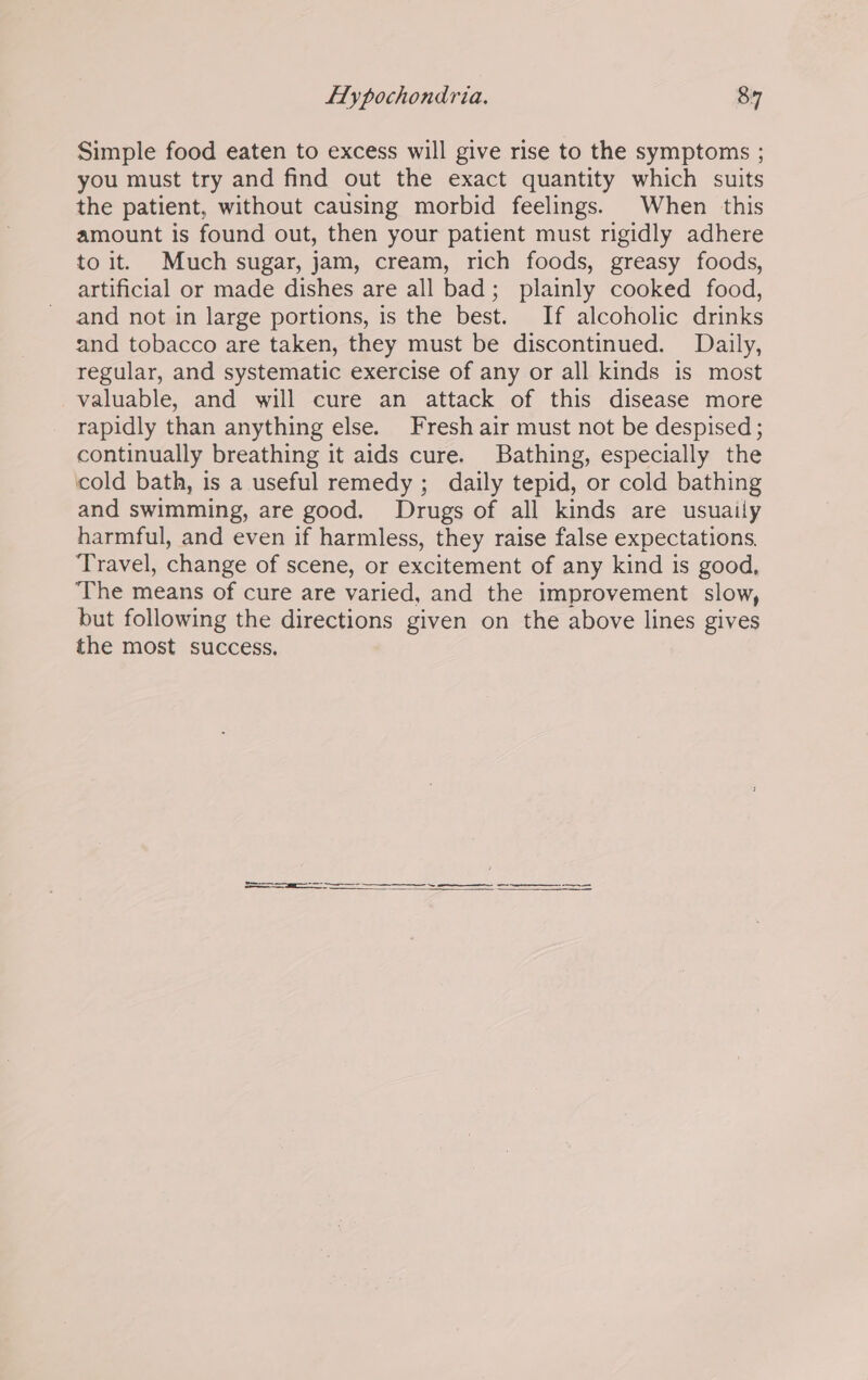 Simple food eaten to excess will give rise to the symptoms ; you must try and find out the exact quantity which suits the patient, without causing morbid feelings. When this amount is found out, then your patient must rigidly adhere to it. Much sugar, jam, cream, rich foods, greasy foods, artificial or made dishes are all bad; plainly cooked food, and not in large portions, is the best. If alcoholic drinks and tobacco are taken, they must be discontinued. Daily, regular, and systematic exercise of any or all kinds is most valuable, and will cure an attack of this disease more rapidly than anything else. Fresh air must not be despised; continually breathing it aids cure. Bathing, especially the cold bath, is a useful remedy ; daily tepid, or cold bathing and swimming, are good. Drugs of all kinds are usuaily harmful, and even if harmless, they raise false expectations. Travel, change of scene, or excitement of any kind is good, ‘The means of cure are varied, and the improvement slow, but following the directions given on the above lines gives the most success, —— oS