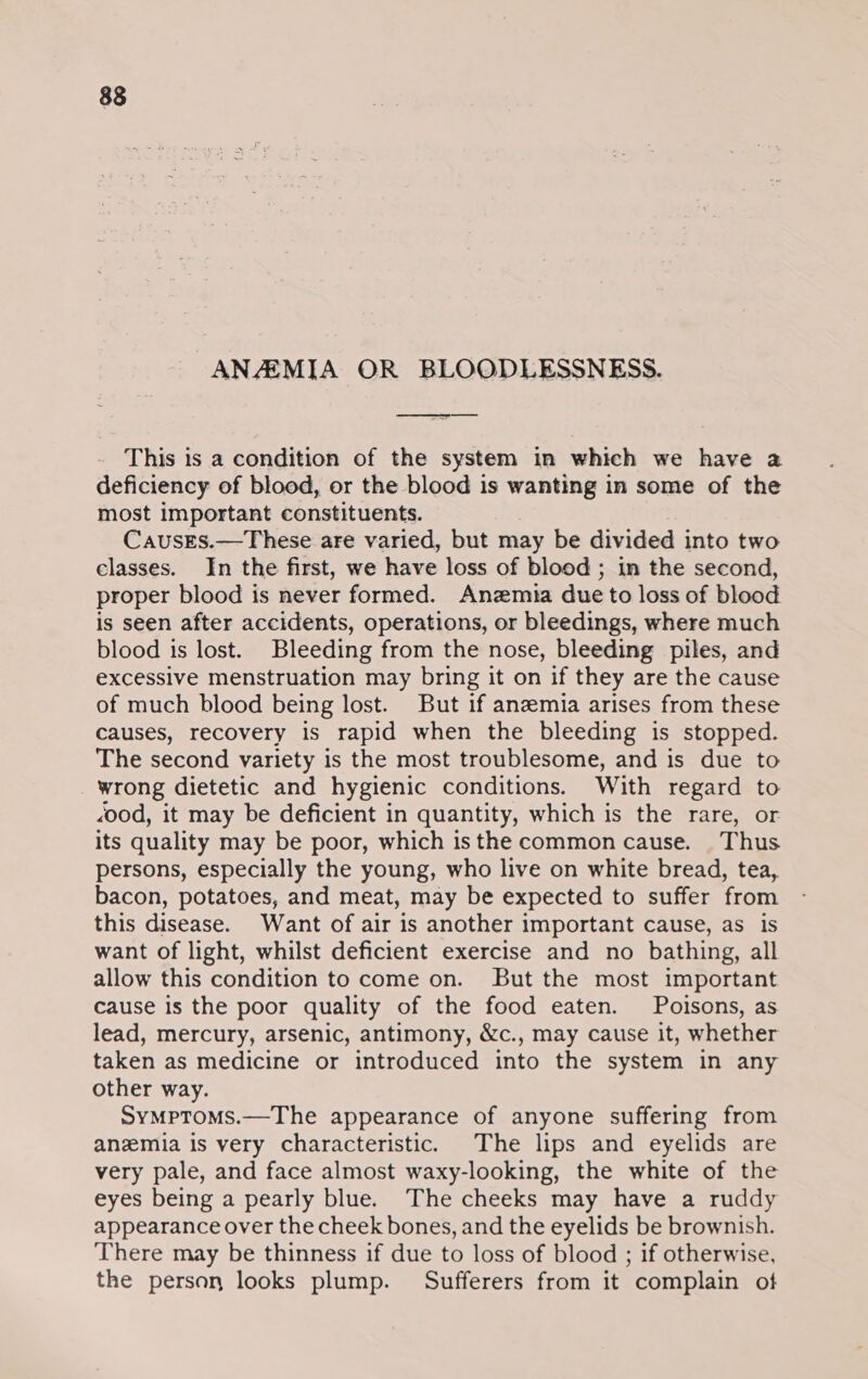 83 ANAEMIA OR BLOODLESSNESS. This is a condition of the system in which we have a deficiency of blood, or the blood is wanting in some of the most important constituents. CausEs.—These are varied, but may be divided into two classes. In the first, we have loss of blood ; in the second, proper blood is never formed. Anzmia due to loss of blood is seen after accidents, operations, or bleedings, where much blood is lost. Bleeding from the nose, bleeding piles, and excessive menstruation may bring it on if they are the cause of much blood being lost. But if anzemia arises from these causes, recovery is rapid when the bleeding is stopped. The second variety is the most troublesome, and is due to _ wrong dietetic and hygienic conditions. With regard to &lt;ood, it may be deficient in quantity, which is the rare, or its quality may be poor, which isthe common cause. Thus persons, especially the young, who live on white bread, tea, bacon, potatoes, and meat, may be expected to suffer from this disease. Want of air is another important cause, as is want of light, whilst deficient exercise and no bathing, all allow this condition to come on. But the most important cause is the poor quality of the food eaten. Poisons, as lead, mercury, arsenic, antimony, &amp;c., may cause it, whether taken as medicine or introduced into the system in any other way. SymMptoms.—The appearance of anyone suffering from anzemia is very characteristic. The lips and eyelids are very pale, and face almost waxy-looking, the white of the eyes being a pearly blue. The cheeks may have a ruddy appearance over the cheek bones, and the eyelids be brownish. There may be thinness if due to loss of blood ; if otherwise, the person looks plump. Sufferers from it complain of