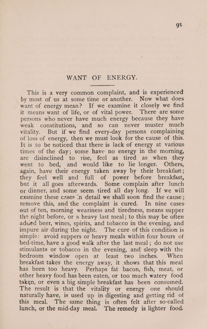 gi WANT OF ENERGY. This is a very common complaint, and is experienced by most of us at some time or another. Now what does want of energy mean? If we examine it closely we find it means want of life, or of vital power. There are some persons who never have much energy because they have weak constitutions, and so can never muster much vitality. But if we find every-day persons complaining of loss of energy, then we must look for the cause of this. It is to be noticed that there is lack of energy at various times of the day; some have no energy in the morning, are disinclined to rise, feel as tired as when they went to bed, and would like to lie longer. Others, again, have their energy taken away by their breakfast; they feel well and full of power before breakfast, but it all goes afterwards. Some complain after lunch or dinner, and some seem tired all day long. If we will examine these cases :n detail we shall soon find the cause; remove this, and the complaint is cured. In nine cases out of ten, morning weariness and tiredness, means supper the night before, or a heavy last meal; to this may be often adued beer, wines, spirits, and tobacco in the evening, and impure air during the night. The cure of this condition is simple: avoid suppers or heavy meals within four hours of bed-time, have a good walk after the last meal; do not use stimulants or tobacco in the evening, and sleep with the bedroom window open at least two inches. When breakfast takes the energy away, it shows that this meal has been too heavy. Perhaps fat bacon, fish, meat, or other heavy food has been eaten, or too much watery food taken, or even a big simple breakfast has been consumed. The result is that the vitality or energy one should naturally have, is used up in digesting and getting rid of this meal. The same thing is often felt after so-called lunch, or the mid-day meal. The remedy is lighter food.