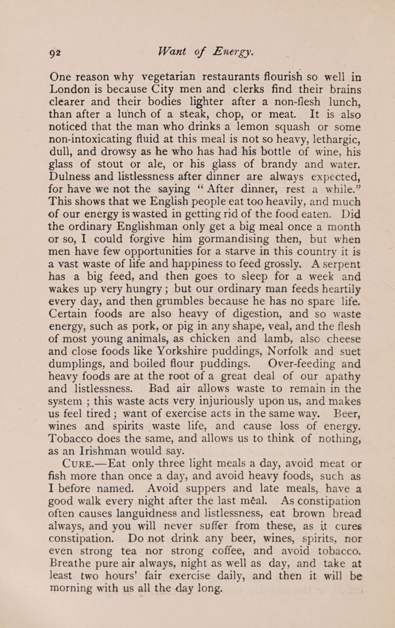 One reason why vegetarian restaurants flourish so well in London is because City men and clerks find their brains clearer and their bodies lighter after a non-flesh lunch, than after a lunch of a steak, chop, or meat. It is also noticed that the man who drinks a lemon squash or some non-intoxicating fluid at this meal is not so heavy, lethargic, dull, and drowsy as he who has had his bottle of wine, his glass of stout or ale, or his glass of brandy and water. Dulness and listlessness after dinner are always expected, for have we not the saying “ After dinner, rest a while.” This shows that we English people eat too heavily, and much of our energy is wasted in getting rid of the food eaten. Did the ordinary Englishman only get a big meal once a month or so, I could forgive him gormandising then, but when men have few opportunities for a starve in this country it is a vast waste of life and happiness to feed grossly. A serpent has a big feed, and then goes to sleep for a week and wakes up very hungry; but our ordinary man feeds heartily every day, and then grumbles because he has no spare life. Certain foods are also heavy of digestion, and so waste energy, such as pork, or pig in any shape, veal, and the flesh of most young animals, as chicken and lamb, also cheese and close foods like Yorkshire puddings, Norfolk and suet dumplings, and boiled flour puddings. Over-feeding and heavy foods are at the root of a great deal of our apathy and listlessness. Bad air allows waste to remain in the system ; this waste acts very injuriously upon us, and makes us feel tired ; want of exercise acts in the same way. Beer, wines and spirits waste life, and cause loss of energy. Tobacco does the same, and allows us to think of nothing, as an Irishman would say. CurE.—Eat only three light meals a day, avoid meat or fish more than once a day, and avoid heavy foods, such as I before named. Avoid suppers and late meals, have a good walk every night after the last méal. As constipation often causes langutdness and listlessness, eat brown bread always, and you will never suffer from these, as it cures constipation. Do not drink any beer, wines, spirits, nor even strong tea nor strong coffee, and avoid tobacco. Breathe pure air always, night as well as day, and take at least. two hours’ fair exercise daily, and then it will be morning with us all the day long. |