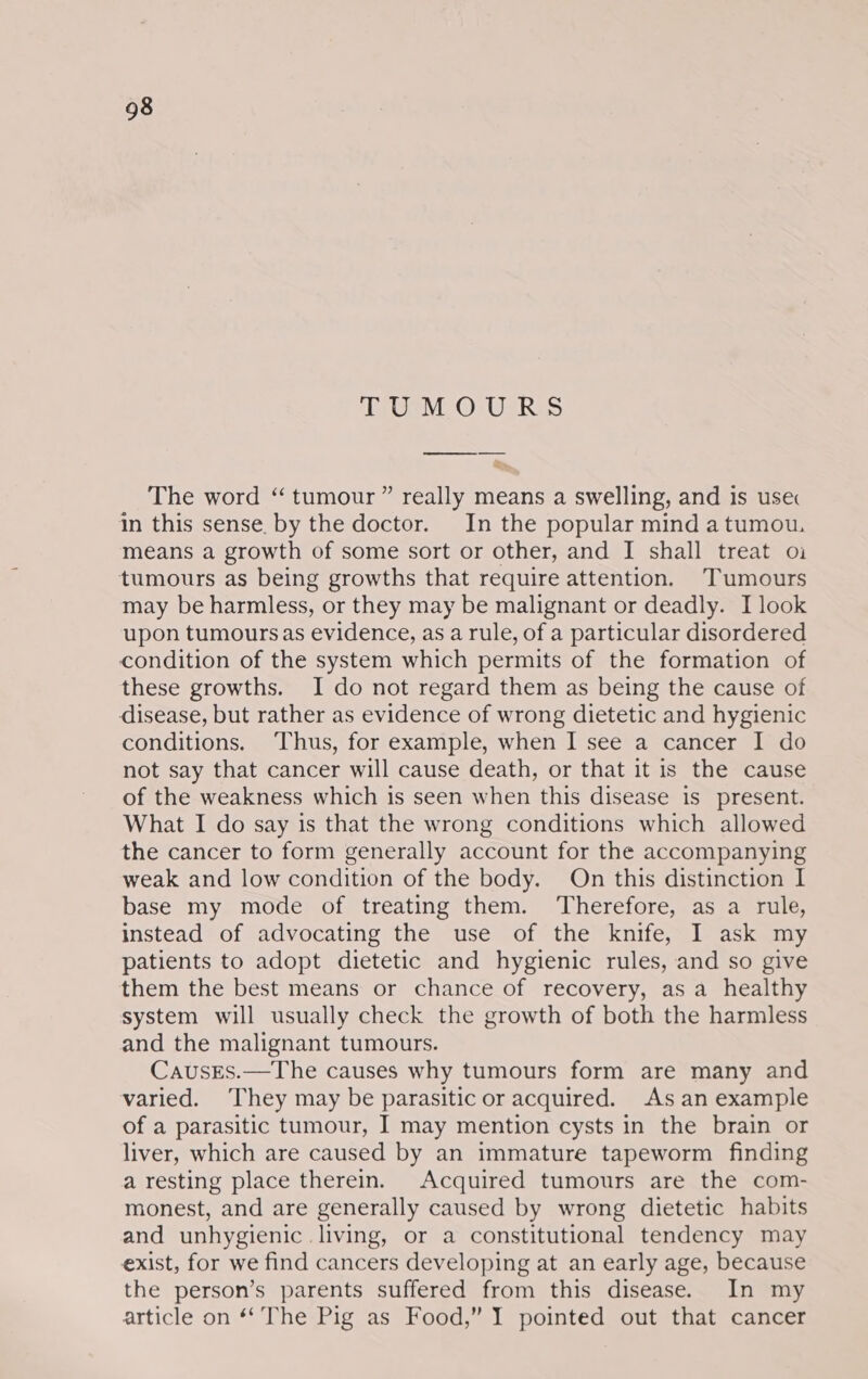 TOPE Os Uses Fy The word “ tumour ” really means a swelling, and is use in this sense. by the doctor. In the popular mind atumou. means a growth of some sort or other, and I shall treat oi tumours as being growths that require attention. Tumours may be harmless, or they may be malignant or deadly. I look upon tumoursas evidence, as a rule, of a particular disordered condition of the system which permits of the formation of these growths. I do not regard them as being the cause of disease, but rather as evidence of wrong dietetic and hygienic conditions. Thus, for example, when I see a cancer I do not say that cancer will cause death, or that it is the cause of the weakness which is seen when this disease is_ present. What I do say is that the wrong conditions which allowed the cancer to form generally account for the accompanying weak and low condition of the body. On this distinction I base my mode of treating them. ‘Therefore, as a rule, instead of advocating the use of the knife, I ask my patients to adopt dietetic and hygienic rules, and so give them the best means or chance of recovery, as a healthy system will usually check the growth of both the harmless and the malignant tumours. CausEs.—The causes why tumours form are many and varied. They may be parasitic or acquired. As an example of a parasitic tumour, I may mention cysts in the brain or liver, which are caused by an immature tapeworm finding a resting place therein. Acquired tumours are the com- monest, and are generally caused by wrong dietetic habits and unhygienic living, or a constitutional tendency may exist, for we find cancers developing at an early age, because the person’s parents suffered from this disease. In my article on ‘‘ The Pig as Food,” I pointed out that cancer