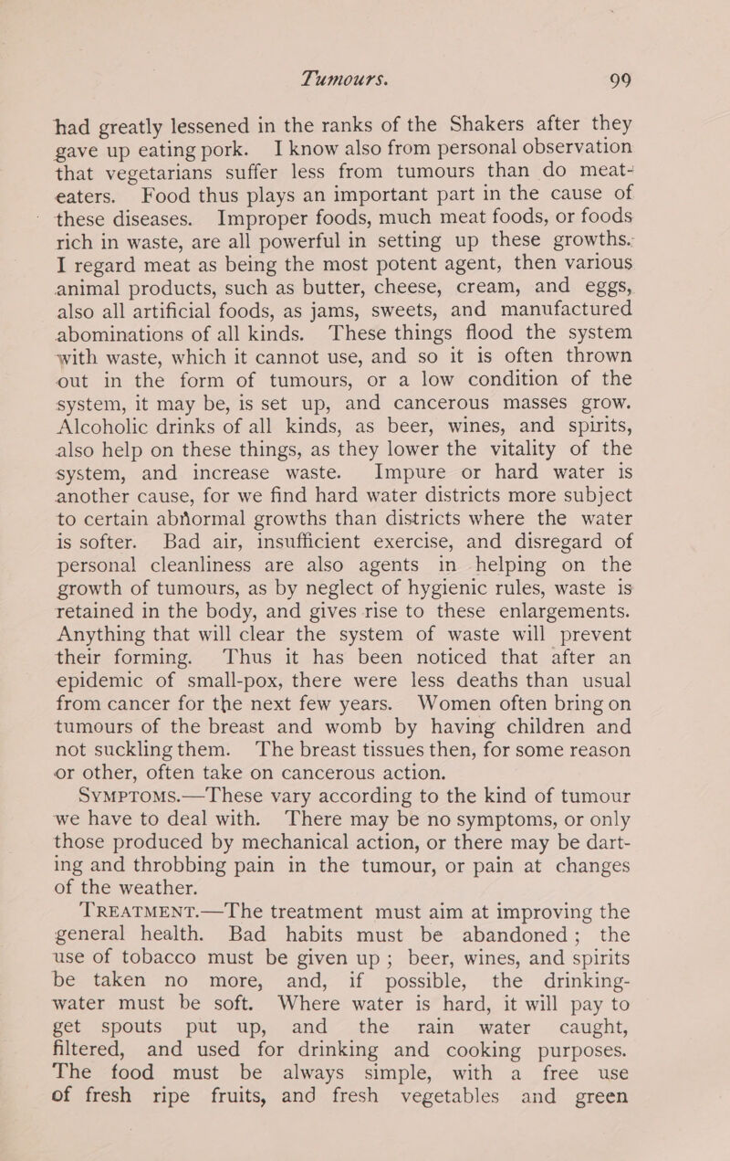 had greatly lessened in the ranks of the Shakers after they gave up eating pork. I know also from personal observation that vegetarians suffer less from tumours than do meat- eaters. Food thus plays an important part in the cause of - these diseases. Improper foods, much meat foods, or foods rich in waste, are all powerful in setting up these growths. I regard meat as being the most potent agent, then various animal products, such as butter, cheese, cream, and eggs, also all artificial foods, as jams, sweets, and manufactured abominations of all kinds. These things flood the system ‘with waste, which it cannot use, and so it is often thrown out in the form of tumours, or a low condition of the system, it may be, is set up, and cancerous masses grow. Alcoholic drinks of all kinds, as beer, wines, and spirits, also help on these things, as they lower the vitality of the system, and increase waste. Impure or hard water is another cause, for we find hard water districts more subject to certain abriormal growths than districts where the water is softer. Bad air, insufficient exercise, and disregard of personal cleanliness are also agents in helping on the growth of tumours, as by neglect of hygienic rules, waste is retained in the body, and gives rise to these enlargements. Anything that will clear the system of waste will prevent their forming. Thus it has been noticed that after an epidemic of small-pox, there were less deaths than usual from cancer for the next few years. Women often bring on tumours of the breast and womb by having children and not sucklingthem. The breast tissues then, for some reason or other, often take on cancerous action. Symptoms.—These vary according to the kind of tumour we have to deal with. There may be no symptoms, or only those produced by mechanical action, or there may be dart- ing and throbbing pain in the tumour, or pain at changes of the weather. ‘TREATMENT.—The treatment must aim at improving the general health. Bad habits must be abandoned; the use of tobacco must be given up; beer, wines, and spirits be taken no more, and, if possible, the drinking- water must be soft. Where water is hard, it will pay to get spouts put up, and —_the...rain .water . caught, filtered, and used for drinking and cooking purposes. The food must be always simple, with a free use of fresh ripe fruits, and fresh vegetables and green