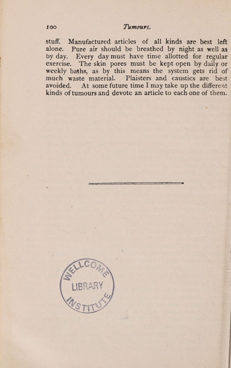 stuff. Manufactured articles of all kinds are best left alone. Pure air should be breathed by night as well as by day. Every day must have time allotted for regular exercise. The skin pores must be kept open by daily or weekly baths, as by this means the system gets rid of much waste material. Plaisters and caustics are best avoided. At some future time I may take up the different kinds of tumours and devote an article to each one of them.