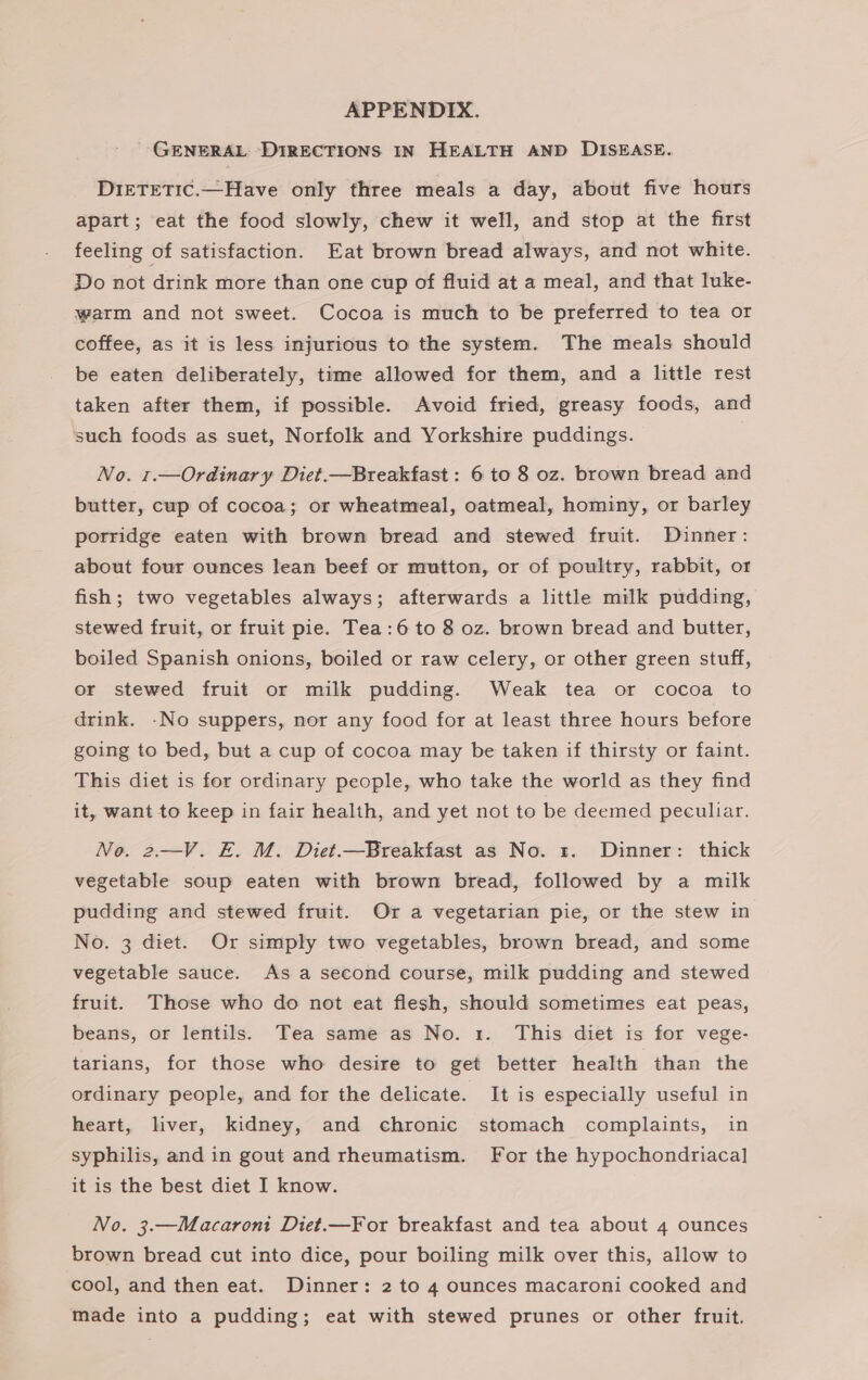 APPENDIX. ' GENERAL: DIRECTIONS IN HEALTH AND DISEASE. DIETETIC.—Have only three meals a day, about five hours apart; eat the food slowly, chew it well, and stop at the first feeling of satisfaction. Eat brown bread always, and not white. Do not drink more than one cup of fluid at a meal, and that luke- warm and not sweet. Cocoa is much to be preferred to tea or coffee, as it is less injurious to the system. The meals should be eaten deliberately, time allowed for them, and a little rest taken after them, if possible. Avoid fried, greasy foods, and such foods as suet, Norfolk and Yorkshire puddings. No. 1.—Ordinary Diet.—Breakfast : 6 to 8 oz. brown bread and butter, cup of cocoa; or wheatmeal, oatmeal, hominy, or barley porridge eaten with brown bread and stewed fruit. Dinner: about four ounces lean beef or mutton, or of poultry, rabbit, or fish; two vegetables always; afterwards a little milk pudding, stewed fruit, or fruit pie. Tea:6 to 8 oz. brown bread and butter, boiled Spanish onions, boiled or raw celery, or other green stuff, or stewed fruit or milk pudding. Weak tea or cocoa to drink. -No suppers, nor any food for at least three hours before going to bed, but a cup of cocoa may be taken if thirsty or faint. This diet is for ordinary people, who take the world as they find it, want to keep in fair health, and yet not to be deemed peculiar. No. 2.—V. E. M. Diet.—Breakfast as No. 1. Dinner: thick vegetable soup eaten with brown bread, followed by a milk pudding and stewed fruit. Or a vegetarian pie, or the stew in No. 3 diet. Or simply two vegetables, brown bread, and some vegetable sauce. As a second course, milk pudding and stewed fruit. Those who do not eat flesh, should sometimes eat peas, beans, or lentils. Tea same as No. 1. This diet is for vege- tarians, for those who desire to get better health than the ordinary people, and for the delicate. It is especially useful in heart, liver, kidney, and chronic stomach complaints, in syphilis, and in gout and rheumatism. For the hypochondriaca] it is the best diet I know. No. 3.—Macaront Diet.—¥For breakfast and tea about 4 ounces brown bread cut into dice, pour boiling milk over this, allow to cool, and then eat. Dinner: 2 to 4 ounces macaroni cooked and made into a pudding; eat with stewed prunes or other fruit.