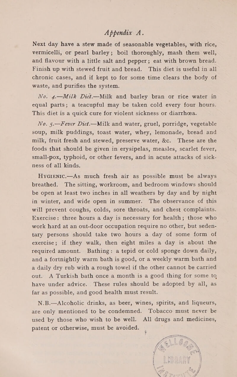 Next day have a stew made of seasonable vegetables, with rice, vermicelli, or pearl barley; boil thoroughly, mash them well, and flavour with a little salt and pepper; eat with brown bread. Finish up with stewed fruit and bread. This diet is useful in all chronic cases, and if kept to for some time clears the body of waste, and purifies the system. No. 4.—Milk Diet.—Milk and barley bran or rice water in equal parts; a teacupful may be taken cold every four hours. This diet is a quick cure for violent sickness or diarrhea. No. 5.—Fever Diet.—Milk and water, gruel, porridge, vegetable soup, milk puddings, toast water, whey, lemonade, bread and milk, fruit fresh and stewed, preserve water, &amp;c. These are the foods that should be given in erysipelas, measles, scarlet fever, small-pox, typhoid, or other fevers, and in acute attacks of sick- ness of all kinds. HyGIeEnic.—As much fresh air as possible must be always breathed. The sitting, workroom, and bedroom windows should be open at least two inches in all weathers by day and by night in winter, and wide open in summer. The observance of this will prevent coughs, colds, sore throats, and chest complaints. Exercise: three hours a day is necessary for health; those who work hard at an out-door occupation require no other, but seden- tary persons should take two hours a day of some form of exercise; if they walk, then eight miles a day is about the required amount. Bathing: a tepid or cold sponge down daily, and a fortnightly warm bath is good, or a weekly warm bath and a daily dry rub with a rough towel if the other cannot be carried out. A Turkish bath once a month is a good thing for some to have under advice. These rules should be adopted by all, as far as possible, and good health must result. N.B.—Alcoholic drinks, as beer, wines, spirits, and liqueurs, are only mentioned to be condemned. Tobacco must never be used by those who wish to be well. All drugs and medicines, patent or otherwise, must be avoided.