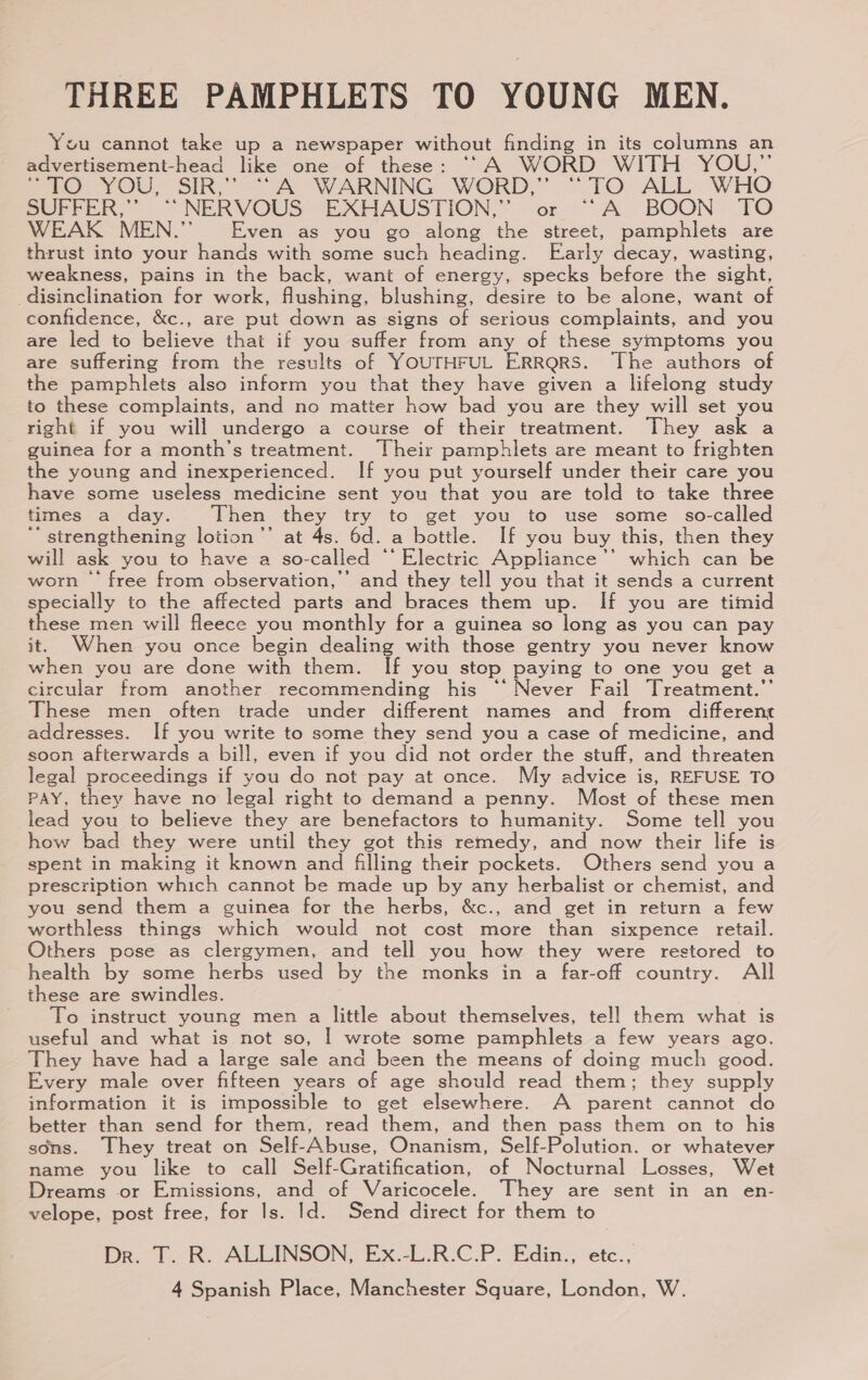 THREE PAMPHLETS TO YOUNG MEN. You cannot take up a newspaper without finding in its columns an advertisement-head like one of these: “‘A WORD WITH YOU,”’ mio YOU; SIR, A “WARNING WORD; “TO ALL. WHO SUPPER,” “NERVOUS EXHAUSTION,” or “A BOON” TO WEAK MEN.” Even as you go along the street, pamphlets are thrust into your hands with some such heading. Early decay, wasting, weakness, pains in the back, want of energy, specks before the sight, disinclination for work, flushing, blushing, desire to be alone, want of confidence, &c., are put down as signs of serious complaints, and you are led to believe that if you suffer from any of these symptoms you are suffering from the results of YOUTHFUL ERRQRS. The authors of the pamphlets also inform you that they have given a lifelong study to these complaints, and no matter how bad you are they will set you right if you will undergo a course of their treatment. They ask a guinea for a month’s treatment. Their pamphlets are meant to frighten the young and inexperienced. If you put yourself under their care you have some useless medicine sent you that you are told to take three times a day. Then they try to get you to use some so-called “ strengthening lotion’’ at 4s. 6d. a bottle. If you buy this, then they will ask you to have a so-called “‘ Electric Appliance’ which can be worn — free from observation,”’ and they tell you that it sends a current specially to the affected parts and braces them up. If you are timid these men will fleece you monthly for a guinea so long as you can pay it. When you once begin dealing with those gentry you never know when you are done with them. If you stop paying to one you get a circular from another recommending his “‘ Never Fail Treatment.’ These men often trade under different names and from different addresses. If you write to some they send you a case of medicine, and soon afterwards a bill, even if you did not order the stuff, and threaten legal proceedings if you do not pay at once. My advice is, REFUSE TO PAY, they have no legal right to demand a penny. Most of these men lead you to believe they are benefactors to humanity. Some tell you how bad they were until they got this remedy, and now their life is spent in making it known and filing their pockets. Others send you a prescription which cannot be made up by any herbalist or chemist, and you send them a guinea for the herbs, &c., and get in return a few worthless things which would not cost more than sixpence retail. Others pose as clergymen, and tell you how they were restored to health by some herbs used by the monks in a far-off country. All these are swindles. To instruct young men a little about themselves, tell them what is useful and what is not so, | wrote some pamphlets a few years ago. They have had a large sale and been the means of doing much good. Every male over fifteen years of age should read them; they supply information it is impossible to get elsewhere. A parent cannot do better than send for them, read them, and then pass them on to his sons. They treat on Self-Abuse, Onanism, Self-Polution. or whatever name you like to call Self-Gratification, of Nocturnal Losses, Wet Dreams or Emissions, and of Varicocele. They are sent in an en- velope, post free, for Is. Id. Send direct for them to Dr l.R. ALLINSON, Ex.-LR:C.P. Edin.,ete.,