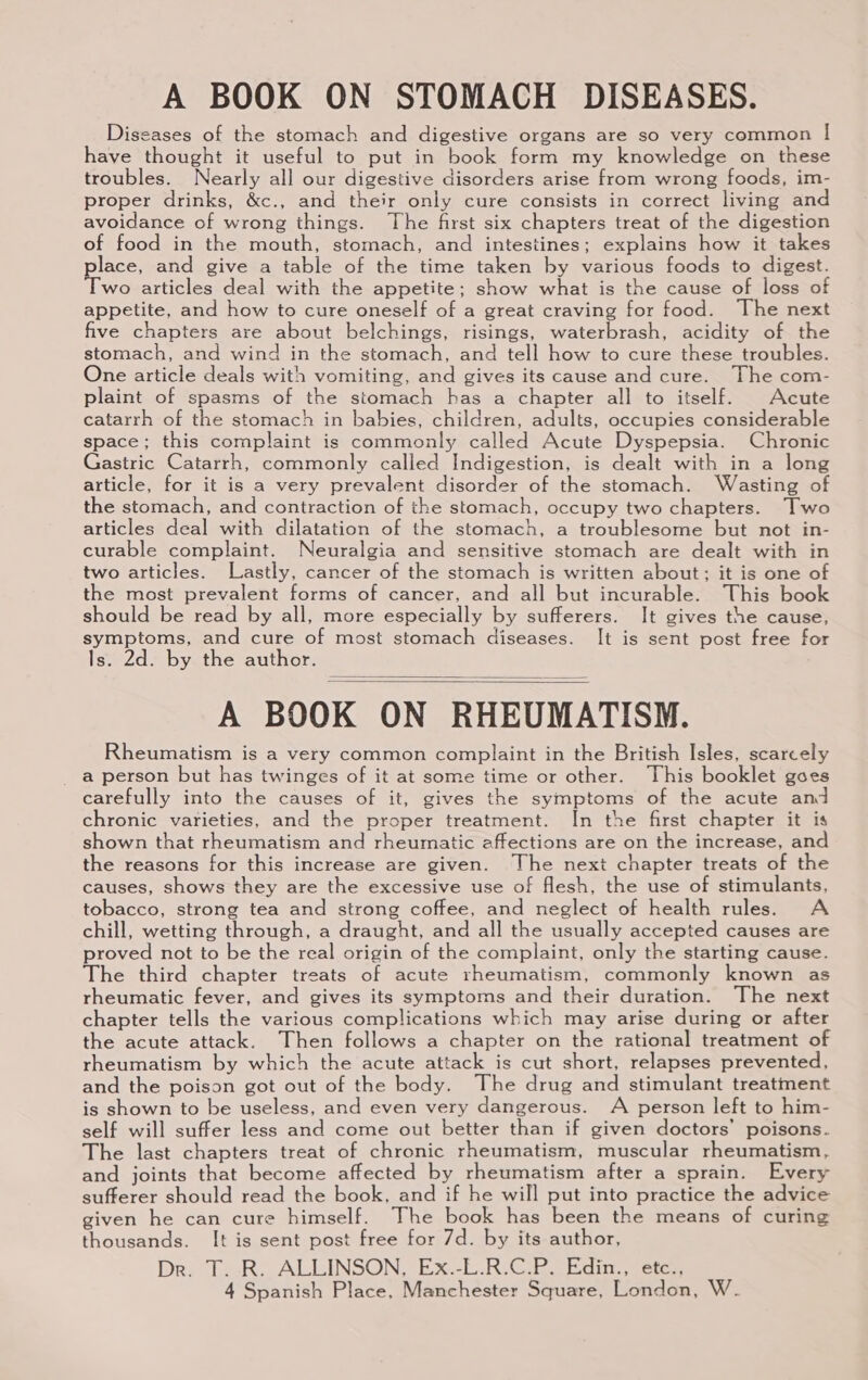 A BOOK ON STOMACH DISEASES. Diseases of the stomach and digestive organs are so very common | have thought it useful to put in book form my knowledge on these troubles. Nearly all our digestive disorders arise from wrong foods, im- proper drinks, &amp;c., and their only cure consists in correct living and avoidance of wrong things. The first six chapters treat of the digestion of food in the mouth, stomach, and intestines; explains how it takes place, and give a table of the time taken by various foods to digest. Two articles deal with the appetite; show what is the cause of loss of appetite, and how to cure oneself of a great craving for food. The next five chapters are about belchings, risings, waterbrash, acidity of the stomach, and wind in the stomach, and tell how to cure these troubles. One article deals with vomiting, and gives its cause and cure. The com- plaint of spasms of the stomach has a chapter all to itself. Acute catarrh of the stomach in babies, children, adults, occupies considerable space; this complaint is commonly called Acute Dyspepsia. Chronic Gastric Catarrh, commonly called Indigestion, is dealt with in a long article, for it is a very prevalent disorder of the stomach. Wasting of the stomach, and contraction of the stomach, occupy two chapters. Two articles deal with dilatation of the stomach, a troublesome but not in- curable complaint. Neuralgia and sensitive stomach are dealt with in two articles. Lastly, cancer of the stomach is written about; it is one of the most prevalent forms of cancer, and all but incurable. This book should be read by all, more especially by sufferers. It gives the cause, symptoms, and cure of most stomach diseases. It is sent post free for Is. 2d. by the author. A BOOK ON RHEUMATISM. Rheumatism is a very common complaint in the British Isles, scarcely a person but has twinges of it at some time or other. This booklet goes carefully into the causes of it, gives the symptoms of the acute and chronic varieties, and the proper treatment. In the first chapter it is shown that rheumatism and rheumatic affections are on the increase, and the reasons for this increase are given. The next chapter treats of the causes, shows they are the excessive use of flesh, the use of stimulants, tobacco, strong tea and strong coffee, and neglect of health rules. A chill, wetting through, a draught, and all the usually accepted causes are proved not to be the real origin of the complaint, only the starting cause. The third chapter treats of acute rheumatism, commonly known as rheumatic fever, and gives its symptoms and their duration. The next chapter tells the various complications which may arise during or after the acute attack. Then follows a chapter on the rational treatment of rheumatism by which the acute attack is cut short, relapses prevented, and the poison got out of the body. The drug and stimulant treatment is shown to be useless, and even very dangerous. A person left to him- self will suffer less and come out better than if given doctors’ poisons. The last chapters treat of chronic rheumatism, muscular rheumatism, and joints that become affected by rheumatism after a sprain. Every sufferer should read the book, and if he will put into practice the advice given he can cure himself. The book has been the means of curing thousands. It is sent post free for 7d. by its author, Dri TR: ALLINSON, Ex.-E.R:Cie Edin, eten