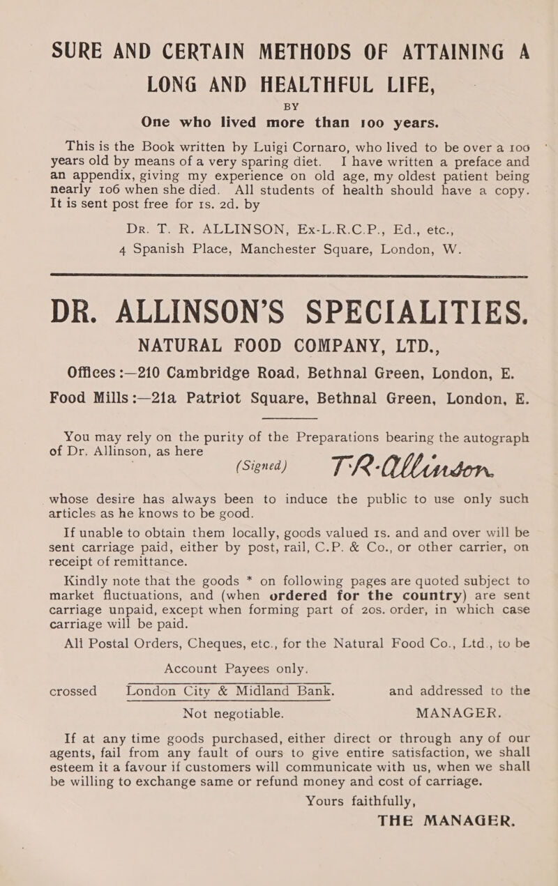 SURE AND CERTAIN METHODS OF ATTAINING A LONG AND HEALTHFUL LIFE, BY One who lived more than 100 years. This is the Book written by Luigi Cornaro, who lived to be over a 100 years old by means of a very sparing diet. I have written a preface and an appendix, giving my experience on old age, my oldest patient being nearly 106 when she died. All students of health should have a copy. It is sent post free for 1s. 2d. by Dr. [aks ALLINSON?P ECL RG Pe Ed etcs 4 Spanish Place, Manchester Square, London, W. DR. ALLINSON’S SPECIALITIES. NATURAL FOOD COMPANY, LTD., Offices :—210 Cambridge Road, Bethnal Green, London, E. Food Mills :—21a Patriot Square, Bethnal Green, London, E. You may rely on the purity of the Preparations bearing the autograph of Dr. Allinson, as here | (Sind) = TR-OWMindon. _whose desire has always been to induce the public to use only such articles as he knows to be good. If unable to obtain them locally, goods valued 1s. and and over will be sent carriage paid, either by post, rail, C.P. &amp; Co., or other carrier, on receipt of remittance. Kindly note that the goods * on following pages are quoted subject to market fluctuations, and (when ordered for the country) are sent carriage unpaid, except when forming part of 20s. order, in which case carriage will be paid. Ali Postal Orders, Cheques, etc., for the Natural Food Co., Ltd., to be Account Payees only. crossed London City &amp; Midland Bank. and addressed to the Not negotiable. MANAGER. If at any time goods purchased, either direct or through any of our agents, fail from any fault of ours to give entire satisfaction, we shall esteem it a favour if customers will communicate with us, when we shall be willing to exchange same or refund money and cost of carriage. Yours faithfully, THE MANAGER,