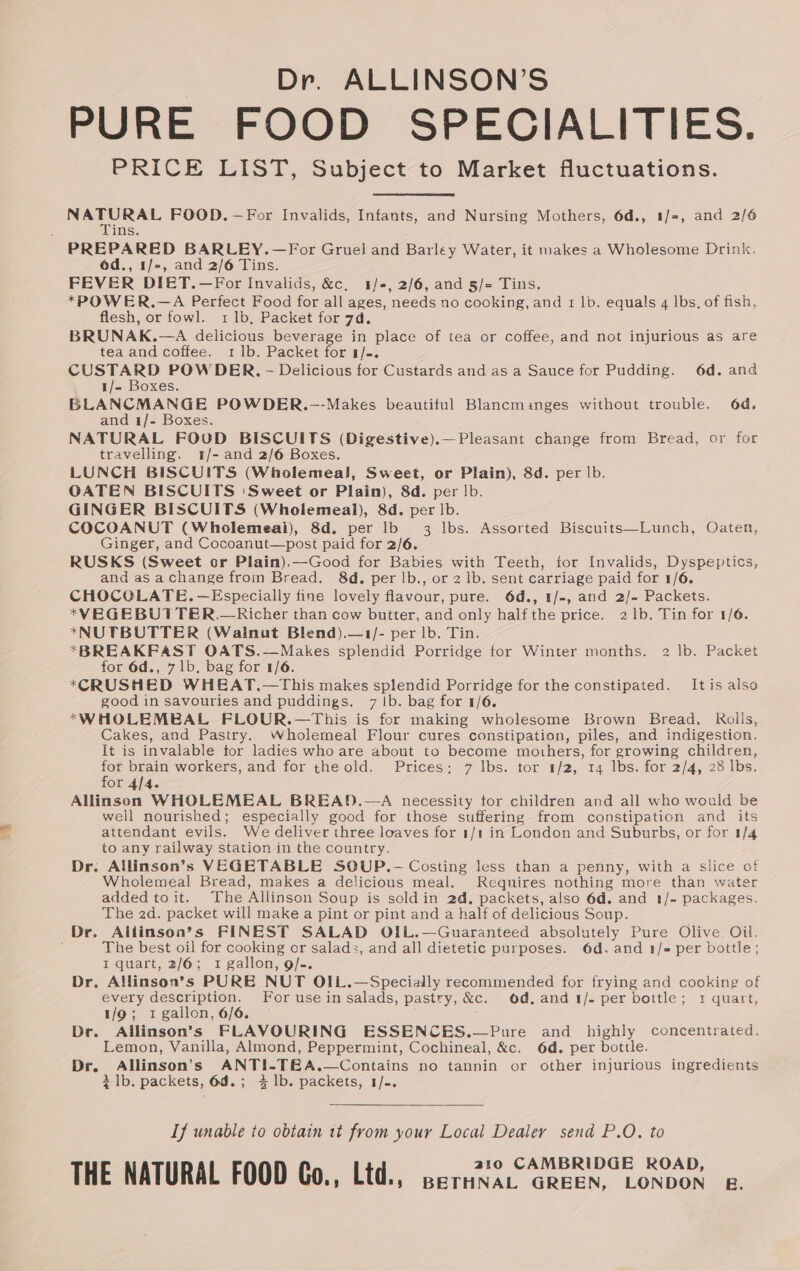 PURE FOOD SPECIALITIES. PRICE LIST, Subject to Market fluctuations. ver FOOD. —For Invalids, Infants, and Nursing Mothers, 6d., 1/=, and 2/6 ins. PREPARED BARLEY.—For Gruel and Barley Water, it makes a Wholesome Drink. éd., 1/-, and 2/6 Tins. FEVER DIET.—For Invalids, &amp;c, 1/2, 2/6, and 5/= Tins. *POWER.—A Perfect Food for all ages, needs no cooking, and 1 lb. equals 4 lbs, of fish, flesh, or fowl. 1 1b, Packet for 7d. BRUNAK.—A delicious beverage in place of tea or coffee, and not injurious as are tea and coffee. 1 1b. Packet for 1/-. ‘ec ss POW DER. - Delicious for Custards and as a Sauce for Pudding. 6d. and 1/- Boxes. BLANCMANGE POWDER.-—-Makes beautiful Blancminges without trouble. 6d. and 1/- Boxes. NATURAL FOUD BISCUITS (Digestive).—Pleasant change from Bread, or for travelling. 1/- and 2/6 Boxes. LUNCH BISCUITS (Wholemea!l, Sweet, or Plain), 8d. per lb. OATEN BISCUITS ‘Sweet or Plain), 8d. per |b. GINGER BISCUITS (Wholemeal), 8d. per lb. COCOANUT (Wholemeai), 8d. per lb 3 Ibs. Assorted Biscuits—Lunch, Oaten, Ginger, and Cocoanut—post paid for 2/6. RUSKS (Sweet cr Plain).—Good for Babies with Teeth, tor Invalids, Dyspeptics, and as achange from Bread. 8d. per lb., or 2 lb. sent carriage paid for 1/6. CHOCOLATE. —Especially fine lovely flavour, pure. 6d., 1/-, and 2/- Packets. *VEGEBUTTER.—Richer than cow butter, and only half the price. 21b. Tin for 1/6. *NUTBUTTER (Walnut Blend).—1/- per lb. Tin. *BREAKFAST OATS.—Makes splendid Porridge tor Winter months. 2 lb. Packet for 6d., 7 1b. bag for 1/6. *CRUSHED WHEAT.—This makes splendid Porridge for the constipated. Itis also good in savouries and puddings. 7 Ib. bag for 1/6. *WHOLEMBAL FLOUR.—This is for making wholesome Brown Bread, Rolis, Cakes, and Pastry. Wholemeal Flour cures constipation, piles, and indigestion. It is invalable tor ladies who are about to become mothers, for growing children, He yee workers, and for the old. Prices: 7 lbs. tor 1/2, 14 lbs. for 2/4, 28 lbs. or 4/4. Allinson WHOLEMEAL BREAD.—A necessity tor children and all who would be well nourished; especially good for those suffering from constipation and its attendant evils. We deliver three loaves for 1/1 in London and Suburbs, or for 1/4 to any railway station in the country. Dr. Allinson’s VEGETABLE SOUP.-— Costing less than a penny, with a slice of Wholemeal Bread, makes a delicious meal. Requires nothing more than water added toit. The Allinson Soup is soldin 2d, packets, also 6d. and 1/- packages, The 2d. packet will make a pint or pint and a half of delicious Soup. Dr. Alilinson’s FINEST SALAD OIL.—Guaranteed absolutely Pure Olive. Oil. The best oil for cooking or salad:, and all dietetic purposes. 6d. and 1/- per bottle; I quart, 2/6; 1 gallon, 9/-. Dr. Allinson’s PURE NUT OIL.—Specially recommended for frying and cooking of every description. For use in salads, pastry, &amp;c. od.and 1/- per bottle; 1 quart, 1/9; 1 gallon, 6/6. — Dr. Allinson’s FLAVOURING ESSENCES.—Pure and highly concentrated. Lemon, Vanilla, Almond, Peppermint, Cochineal, &amp;c. 6d. per bottle. Dr. Allinson’s ANTI-TE&amp;A.—Contains no tannin or other injurious ingredients 2 lb. packets, 6d.; 4 1b. packets, 1/-. If unable to obtain 1t from your Local Dealer send P.O. to THE-NATURAL FOOD Co, Lid:, sare ete Bon.