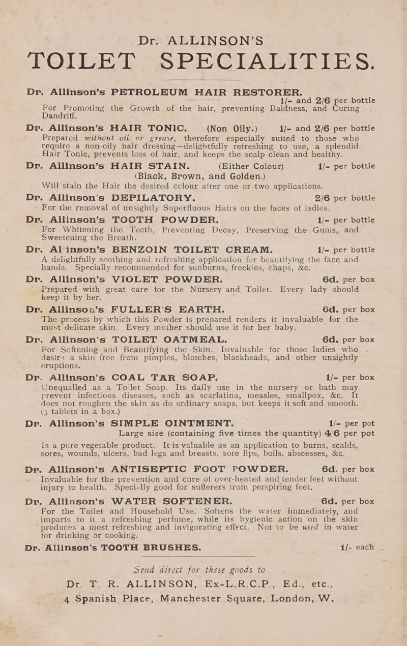 TOILET SPECIALITIES. Dr. Allinson’s PETROLEUM HAIR RESTORER. 1/- and 2/6 per bottle For Promoting the Growth of she hair, preventing Baldness, and Curing Dandriff. Dr. Allinson’s HAIR TONIC. (Non Oily.) 1/- and 2/6 per bottle Prepared without vil or gvease, therefore especially suited to those who require a non-oily hair dressing—delightfully retreshing to use, a splendid Hair Tonic, prevents loss of hair, and keeps the scalp clean and healthy. Dr. Allinson’s HAIR STAIN. (Either Colour) 1/- per bottle (Black, Brown, and Golden.) Will stain the Hair the desired cclour after one or two applications. Dr. Allinson’s DEPILATORY. 2/6 per bottle ' For the removal of unsightly Superfluous Hairs on the faces of ladies. Dr. Allinson’s TOOTH POWDER. 1/- per bottle For Whitening the Teeth, Preventing Decay, Preserving the Gums, and Sweetening the Breath. Dr. Al‘inson’s BENZOIN TOILET CREAM. 1/- per bottle A delightfully soothing and refreshing application for beautifying the face and hands. Specially recommended for sunburns, freckles, chaps, &amp;c. Dr. Allinson’s VIOLET POWDER. 6d. per box Prepared with great care for the Nursery and Toilet. Every lady should keep it by her. Dr. Allinson’s FULLER’S EARTH. 6d. per box The process by which this Powder is prepared renders it invaluable for the most delicate skin. Every mother should use it for her baby. Dr. Allinson’s TOILET OATMEAL. 6d. per box For Softening and Beautifying the Skin. Invaluable for those ladies who desire a skin free from pimples, blotches, blackheads, and other unsightly eruptions. Dr. Allinson’s COAL TAR SOAP. 1/- per box Unequalled as a Toilet Soap. Its daily use in the nursery or bath may prevent infectious diseases, such as scarlatina, measles, smallpox, &amp;c. It does not roughen the shin as do ordinary soaps, but keeps it soft and smooth. (3 tablets in a box.) Dr. Allinson’s SIMPLE OINTMENT. 1/- per pot Large size (containing five times the quantity) 4/6 per pot Is a pure vegetable product. It is valuable as an application to burns, scalds, sores, wounds, ulcers, bad legs and breasts, sore lips, boils, abscesses, &amp;c. Dr. Allinson’s ANTISEPTIC FOOT POWDER. 6d. per box Invaluable for the prevention and cure of over-heated and tender feet without injury to health. Specially good for sufferers {from perspiring feet, Dr. Allinson’s WATER SOFTENER. 6d. per box For the Toilet and Household Use. Softens the water immediately, and imparts to it a refreshing perfume, while its hygienic action on the skin produces a most refreshing and invigorating effect. Not to be used in water tor drinking or cooking. Dr. Allinson’s TOOTH BRUSHES. 1/- each Send divect for these goods to Dreel. R. ALLINSON, Ex-laRiG-e, eugeetc.,