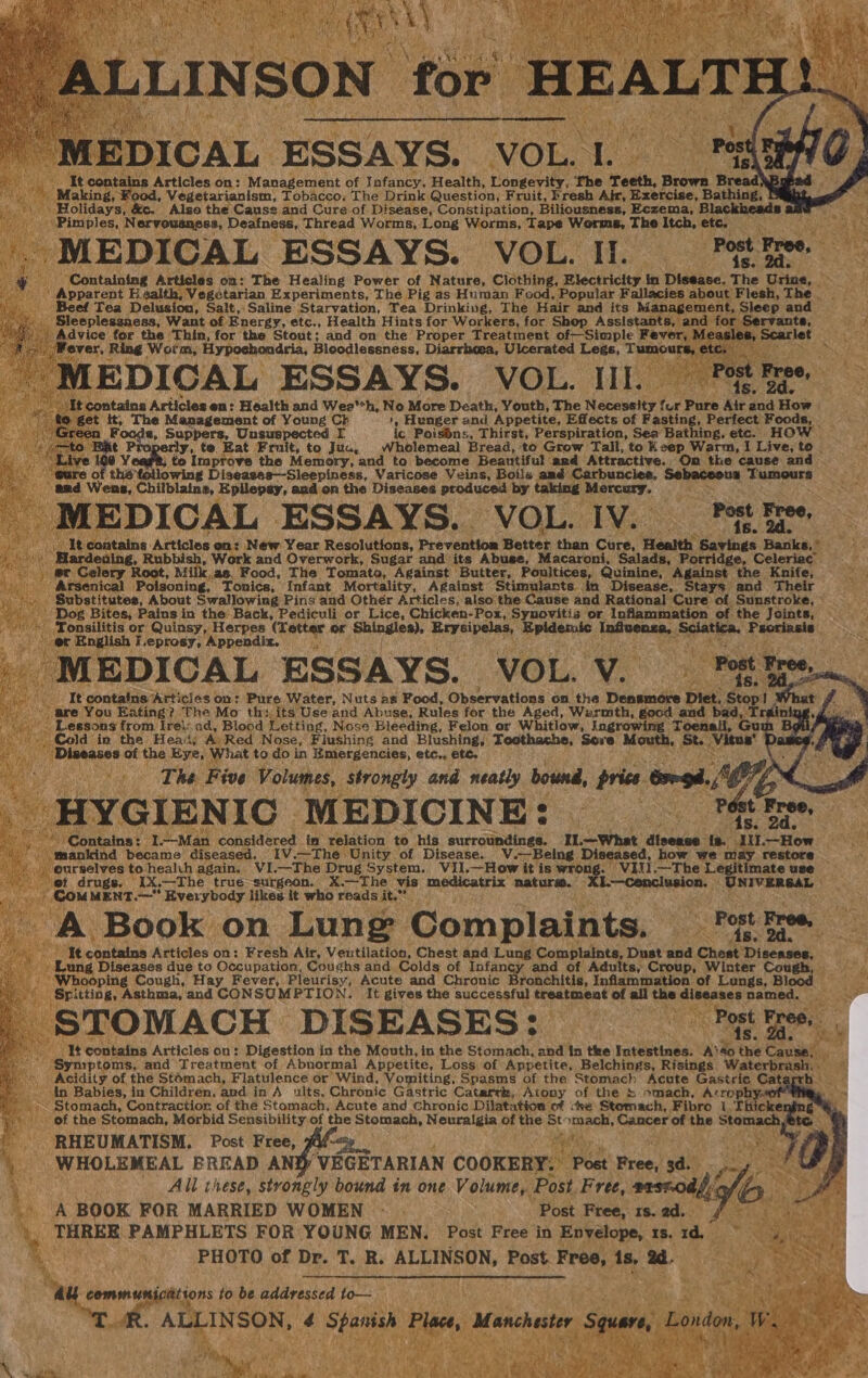 “ALLINSON for HEALT one sabi 1 ‘ ‘ p MEDICAL ESSAYS. VOL. I. i It contains Articles on: Management of Infancy, Health, Longevity, The Teeth, Brown Bread ' Making, Food, Vegetarianism, Tobacco; The Drink Question, Fruit, Fresh Air, Exercise, Bathing, Holidays, &amp;c. Also the Cause and Cure of Diséase, Constipation, Biliousness, Eczema, B Pimples, Nerveuaness, Deafness, Thread Worms, Long Worms, Tape Worms, The Itch, etc. - MEDICAL ESSAYS. VOL. I. Post Bree, y Containing Articles on: The Healing Power of Nature, Clothing, Electricity in Disease. The Urine, Apparent H aalth, Vegetarian Experiments, The Pig as Human Food, Popular Fallacies about Flesh, The Beef Tea Delusion, Salt, Saline Starvation, Tea Drinking, The Hair and its Management, Sleep and Sleeplesanaess, Want of Energy, etc., Health Hints for Workers, for Shop Assistants, and for Servants, Advice for the ‘Thin, for the Stout; and on the Proper Treatment of-Simple Fever, Measles, Scarlet _Wever, Ring Worm, Hypochondria, Bloodlessness, Diarrhoea, Ulcerated Legs, Tumours, etc. - MEDICAL ESSAYS. VOL. III. Pot tee “It contains Articles en: Health and Wee*h, No More Death, Youth, The Necessity fur Pure Air and How +) €@ get it, The Management of Young Ck 1, Hunger and Appetite, Effects of Fasting, Perfect Foods, - | Green Fooda, Suppers, Unsuspected I ic Poisins, Thirst, Perspiration, Sea Bathing, etc. HOW ato Rat P jy, to. Eat Fruit, to Juc, Wholemeal Bread, to Grow Tall, to Keep Warm, I Live, to _ “Live y ; to Improve the Memory, and to become Beautiful ard Attractive. Om the cause and cure of thé following Diseasas—Sleepiness, Varicose Veins, Boils amd Carbuncies, Sebaceous Tumours and Wiens, Chilblaine, Epilepsy, and on the Diseases produced by taking Mercury. MEDICAL ESSAYS. VOL. IV. rok is | \) It containg Articles en: New Year Resolutions, Prevention Better than Cure, Health Savings Banks, * | Hardeting, Rubbish, Work and Overwork, Sugar ahd its Abuse, Macaroni, Salads, Porridge, Celeriac er Gelery Root, Milk,as, Food, The Tomato, Against Butter, Poultices, Quinine, Against the Knife, Arsenical Poisoning, Tonics, Infant Mortality, Against Stimulants. in Disease, Stays and Their Substitutes, About Swallowing Pins and Other Articles, also the Cause and Rational Cure of Sunstroke, Dog Bites, Pains in the’ Back, Pediculi or Lice, Chicken-Pox, Synovitis or Inflammation of the Jcints, «. Tonsilitis or Quinsy, Herpes (Letter or Shingles), Erysipelas, Epidemic Influenza, Sciatica, Psoriasis er English I.eprosy, Appendix. NM pate | . ¥ ng’ : Post Free * MEDICAL ESSAYS. VOL. V. rape Niet . It contains “Articles on: Pure Water, Nuts as Food, Observations on the Densmore Diet. Stop! | are You Eating? The Mo’ th: its Use and Abuse, Rules for the Aged, Warmth, gocd and bad, Trai Lessons from Irei:.ad, Blood Letting, Nose Bleeding, Felon or Whitlow, lngrowing Toenail, Gu Cold in the Heat; A Red Nose, Flushing and Blushing, Teothache, Sere Mouth, St. Vitus’ Diseases of the Eye, What to do in Emergencies, etc., ete. The Five Volumes, strongly and neatly bound, price Gsegd.// HYGIENIC MEDICINE: | nee se Contains: I.—Man considered im relation to his surroundings. I1.—What disease {s. IiI.—How “mankind became diseased, IV.—The Unity of Disease. V.—Being Diseased, how we may. restore ourselves to health again.. VI.—The Drug System. VII.—How it is wrong. ‘VIII.—The Legitimate use of drugs, IX.-The true-surgeon. X.—The vis medicatrix naturw. Xk—cCenclusion. -UNIVERSAL » COM MENT.—* Everybody likes it who reads it.” ' + Post. Free, A Book on Lung Complaints. facon I¢ contains Articles on: Fresh Air, Veutilation, Chest and Lung Complaints, Dust and Chest Diseases, Lung Diseases due to Occupation, Coughs and. Colds of Infancy and of Adults, Croup, Winter Cough Whooping Cough, Hay Fever, Pleurisy, Acute and Chronic Bronchitis, Inflammation of Lungs, Blood Spitting, Asthma, and CONSUMPTION. It gives the successful treatment of all the diseases named. &amp; Post Free, . STOMACH DISEASES: ‘4s, 24,» I¢ contains Articles on: Digestion in the Mouth, in the Stomach, 2nd in the Intestines. A‘8o the Cause, Syniptoms, and Treatment of Abnormal Appetite, Loss of Appetite, Belchings, Risings. Waterbrash, . Acidity of the Stomach, Flatulence or Wind, Vomiting, Spasms of the Stomach Acute Gastric Gatarrh in Babies, in Children, and in A ults, Chronic Gastric Catarrk, Atony of the S mach, Acrophy.ae Stomach, Contraction of the Stomach, Acute and Chronic Dilatation of :se Stemach, Fibro 1. Thicke of the Stomach, Morbid Sensibility of the Stomach, Neuralgia of the Stomach, Cancer of the Stomach, ®te RHEUMATISM. Post Free, #u- 4 WHOLEMEAL BREAD ANY, VEGETARIAN COOKERY. Post Free, 3d. Ali these, strongly bound in one Volume, Post. Free, srsz0df a Wa A BOOK FOR MARRIED WOMEN .- Post Free, 1s.ad. ¢ THREE PAMPHLETS FOR YOUNG MEN. Post Free in Envelope, 1s. 1d. © PHOTO of Dr. T. R. ALLINSON, Post. Free, is, 2d. AU communicittions to be addressed to— es j ‘TR. ALLINSON, 4 Spanish Place, Manchester Square, London, W. a, Videhs , ame A } vi ee eet Las bs \ ~ thy .