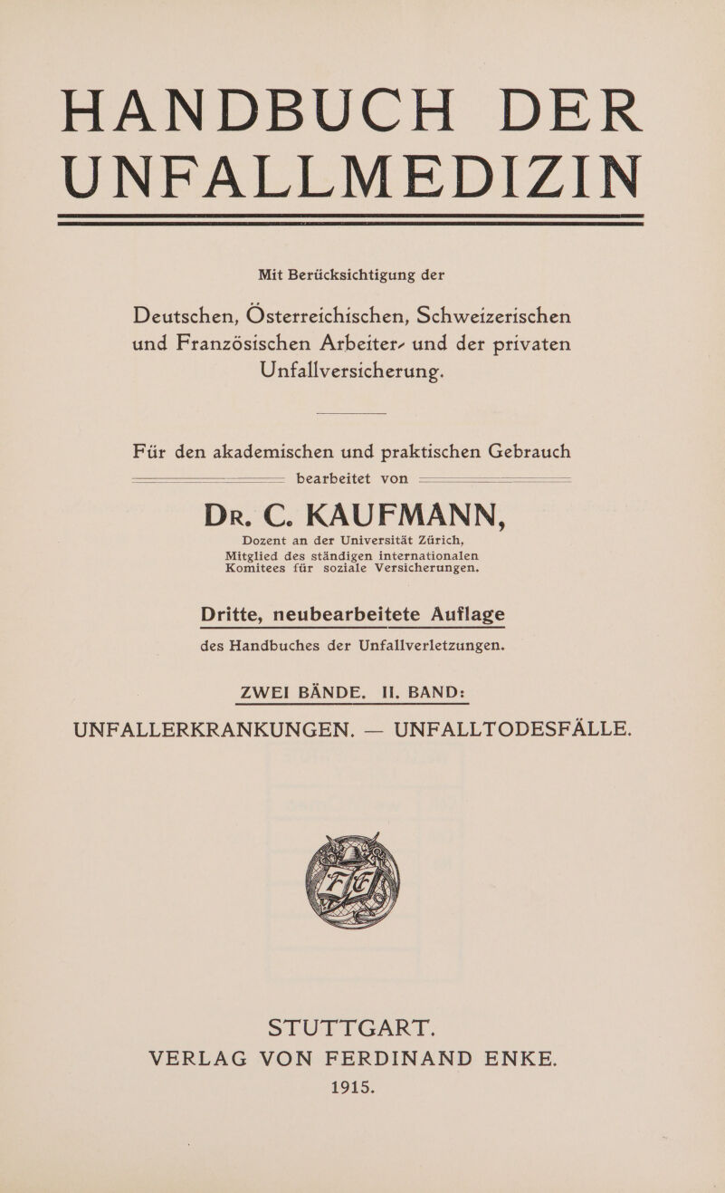 HANDBUCH DER UNFALLMEDIZIN Mit Berücksichtigung der Deutschen, Österreichischen, Schweizerischen und Französischen Arbeiter- und der privaten Unfallversicherung. Für den akademischen und praktischen Gebrauch bearbeitet von Dr. C. KAUFMANN, Dozent an der Universität Zürich, Mitglied des ständigen internationalen Komitees für soziale Versicherungen, Dritte, neubearbeitete Auflage des Handbuches der Unfallverletzungen. ZWEI BÄNDE. I. BAND: UNFALLERKRANKUNGEN. — UNFALLTODESFÄLLE. SLUTTGART. VERLAG VON FERDINAND ENKE. 41915.