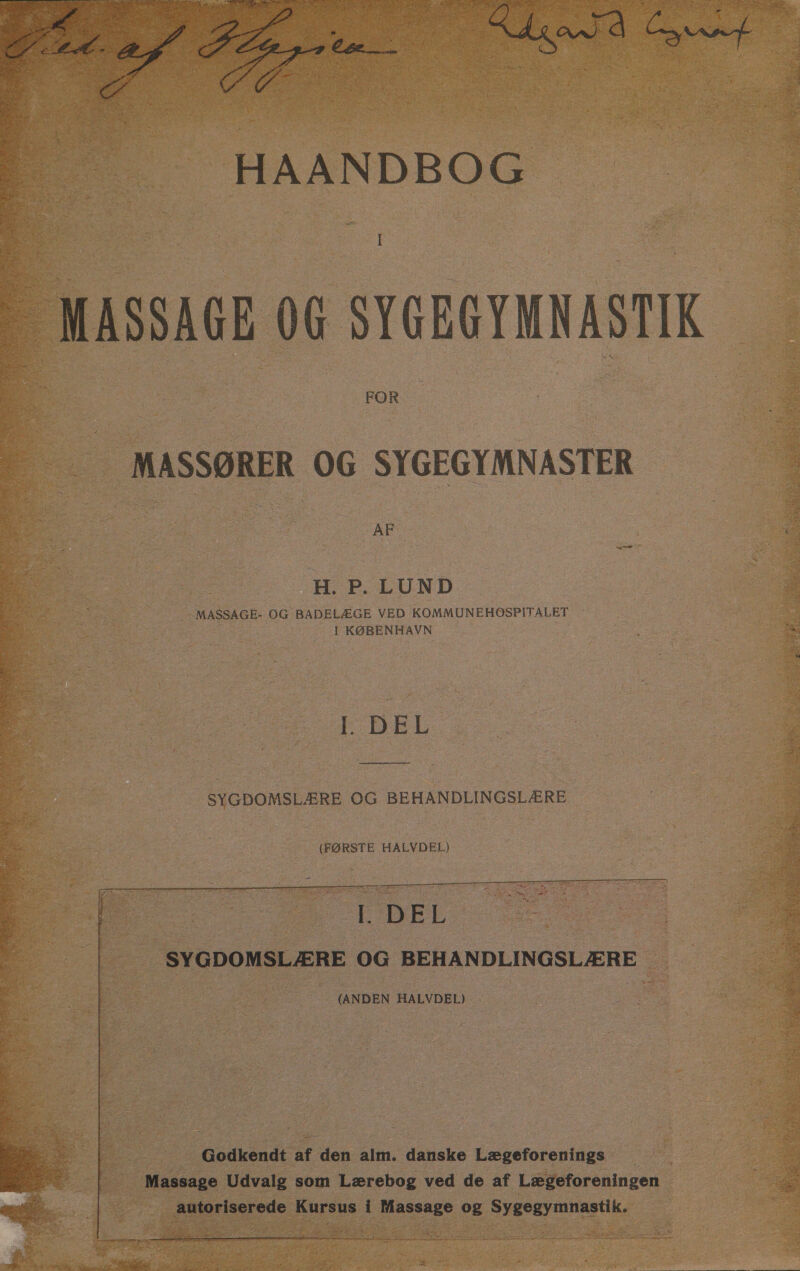 HAANDBOG I  MASSAGE OG SYGEGYMNASTIK MASSØRER OG SYGEGYMNASTER | H. P. LUND SØ 2 g ; MASSAGE- OG BADELÆGE VED KOMMUNEHOSPITALET i za I KØBENHAVN | on EDEL SYGDOMSLÆRE OG BEHANDLINGSLÆRE (FØRSTE HALVDEL) | EDEL SYGDOMSLÆRE OG BEHANDLINGSLÆRE | (ANDEN HALVDEL) Godkendt af den alm. danske Lægeforenings Massage Udvalg som Lærebog ved de af Lægeforeningen ' autoriserede Kursus i Massage og Sygegymnastik. $ RT ISK te dy sele bens Jenkins brner order red