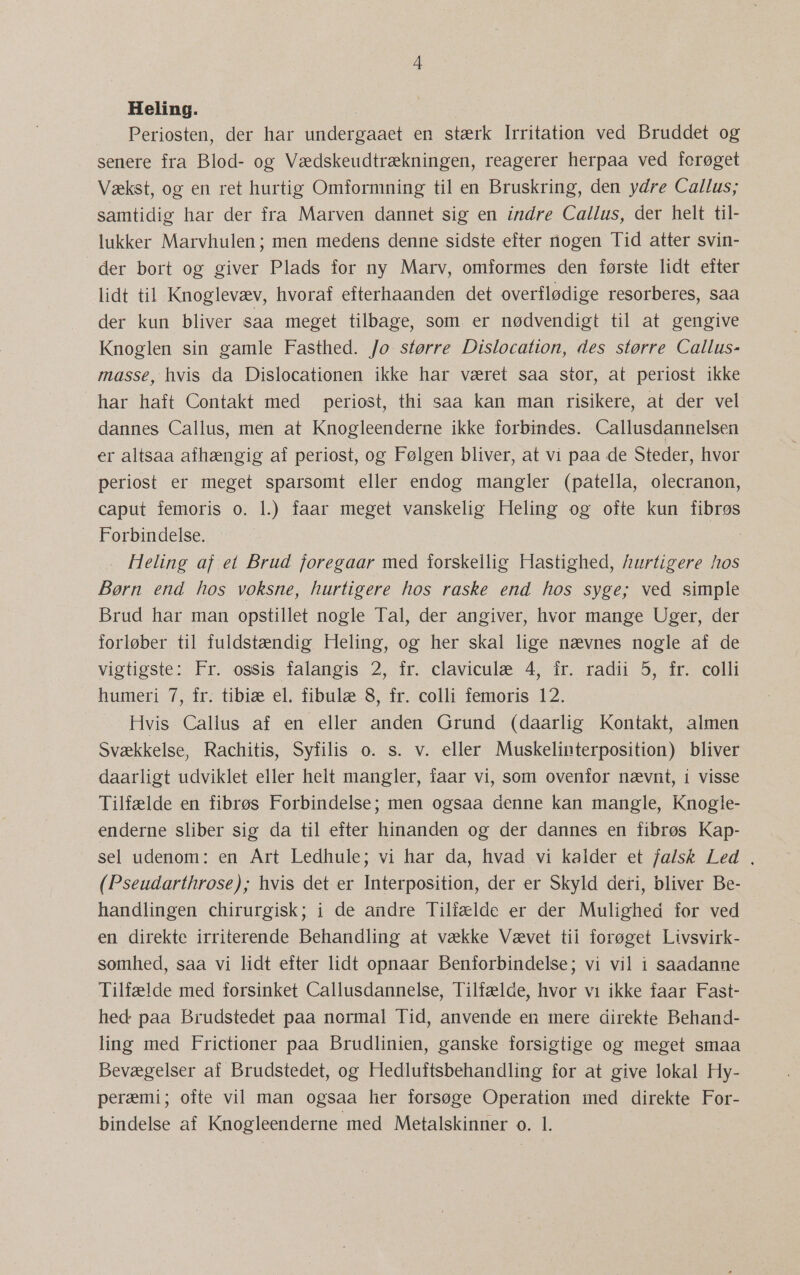 Heling. Periosten, der har undergaaet en stærk Irritation ved Bruddet og senere fra Blod- og Vædskeudtrækningen, reagerer herpaa ved fcrøget Vækst, og en ret hurtig Omformning til en Bruskring, den ydre Callus; samtidig har der fra Marven dannet sig en indre Callus, der helt til- lukker Marvhulen; men medens denne sidste efter nogen Tid atter svin- der bort og giver Plads for ny Marv, omformes den første lidt efter lidt til Knoglevæv, hvoraf efterhaanden det overflødige resorberes, saa der kun bliver saa meget tilbage, som. er nødvendigt til at gengive Knoglen sin gamle Fasthed. /o større Dislocation, des større Callus- masse, hvis da Dislocationen ikke har været saa stor, at periost ikke har haft Contakt med periost, thi saa kan man risikere, at der vel dannes Callus, men at Knogleenderne ikke forbindes. Callusdannelsen er altsaa afhængig af periost, og Følgen bliver, at vi paa de Steder, hvor periost er meget sparsomt eller endog mangler (patella, olecranon, caput femoris o. 1.) faar meget vanskelig Heling og ofte kun fibrøs Forbindelse. Heling af et Brud foregaar med forskellig Hastighed, hurtigere hos Børn end hos voksne, hurtigere hos raske end hos syge; ved simple Brud har man opstillet nogle Tal, der angiver, hvor mange Uger, der forløber til fuldstændig Heling, og her skal lige nævnes nogle af de vigtigste: Fr. ossis falangis 2, fr. claviculæ 4, ir. radii 5, fr. colli humeri 7, fr. tibiæ el. fibulæ 8, fr. colli femoris 12. Hvis Callus af en eller anden Grund (daarlig Kontakt, almen Svækkelse, Rachitis, Syfilis 0. s. v. eller Muskelinterposition) bliver daarligt udviklet eller helt mangler, faar vi, som ovenfor nævnt, i visse Tilfælde en fibrøs Forbindelse; men ogsaa denne kan mangle, Knogle- enderne sliber sig da til efter hinanden og der dannes en fibrøs Kap- sel udenom: en Art Ledhule; vi har da, hvad vi kalder et falsk Led , (Pseudarthrose); hvis det er Interposition, der er Skyld deri, bliver Be- handlingen chirurgisk; i de andre Tilfælde er der Mulighed for ved en direkte irriterende Behandling at vække Vævet tii forøget Livsvirk- somhed, saa vi lidt efter lidt opnaar Benforbindelse; vi vil i saadanne Tilfælde med forsinket Callusdannelse, Tilfælde, hvor vi ikke faar Fast- hed paa Brudstedet paa normal Tid, anvende en mere direkte Behand- ling med Frictioner paa Brudlinien, ganske forsigtige og meget smaa Bevægelser af Brudstedet, og Hedluftsbehandling for at give lokal Hy- peræmi; ofte vil man ogsaa her forsøge Operation med direkte For-