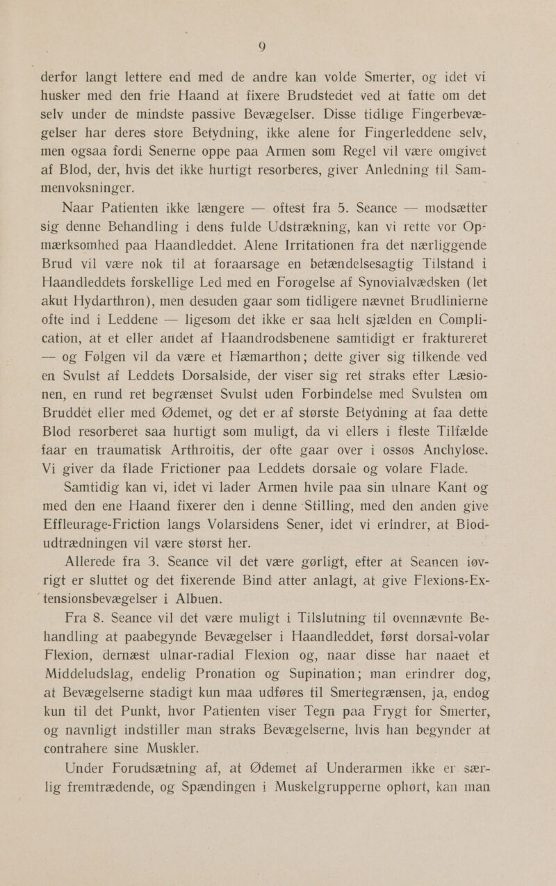 derfor langt lettere end med de andre kan volde Smerter, og idet. vi husker med den frie Haand at fixere Brudstedet ved at fatte om det selv under de mindste passive Bevægelser. Disse tidlige Fingerbevæ- gelser har deres store Betydning, ikke alene for Fingerleddene .selv, men ogsaa fordi Senerne oppe paa Armen som Regel vil være omgivet af Blod, der, hvis det ikke hurtigt resorberes, giver Anledning til Sam- menvoksninger. Naar Patienten ikke længere — oftest fra 5. Seance — modsætter sig denne Behandling i dens fulde Udstrækning, kan vi rette vor Op: mærksomhed paa Haandleddet. Alene Irritationen fra det nærliggende Brud vil være nok til at foraarsage en betændelsesagtig Tilstand i Haandleddets forskellige Led med en Forøgelse af Synovialvædsken (let akut Hydarthron), men desuden gaar som tidligere nævnet Brudlinierne ofte ind i Leddene — ligesom det ikke er saa helt sjælden en Compli- cation, at et eller andet af Haandrodsbenene samtidigt er fraktureret — og Følgen vil da være et. Hæmarthon; dette giver sig tilkende- ved en Svulst af Leddets Dorsalside, der viser sig ret straks efter Læsio- nen, en rund ret begrænset Svulst uden Forbindelse med Svulsten om Bruddet eller med Ødemet, og det er af største Betydning at faa dette Blod resorberet. saa hurtigt som muligt, da vi ellers i fleste Tilfælde faar en traumatisk Arthroitis, der ofte gaar over i ossøs Anchylose. Vi giver da flade Frictioner paa Leddets dorsale og volare Flade. Samtidig kan vi, idet vi lader Armen hvile paa sin ulnare Kant og med den ene Haand fixerer den i denne Stilling, med den anden give Effleurage-Friction langs. Volarsidens Sener, idet vi erindrer, at Biod- udtrædningen vil være størst her. Allerede fra 3. Seance vil det være gørligt, efter at Seancen iøv- rigt er sluttet og det fixerende Bind atter anlagt, at give Flexions-Ex- tensionsbevægelser i Albuen. Fra 8. Seance vil det være muligt i Tilslutning til ovennævnte Be- handling at paabegynde Bevægelser i Haandleddet, først dorsai-volar Flexion, dernæst ulnar-radial Flexion og, naar disse har naaet et Middeludslag, endelig Pronation og Supination; man erindrer dog, at Bevægelserne stadigt kun maa udføres til Smertegrænsen, ja, endog kun til det Punkt, hvor Patienten viser Tegn paa Frygt for Smerter, og navnligt indstiller man straks Bevægelserne, hvis han begynder at contrahere sine Muskler. Under Forudsætning af, at Ødemet af Underarmen ikke er. sær- lig fremtrædende, og Spændingen i Muskelgrupperne ophørt, kan man