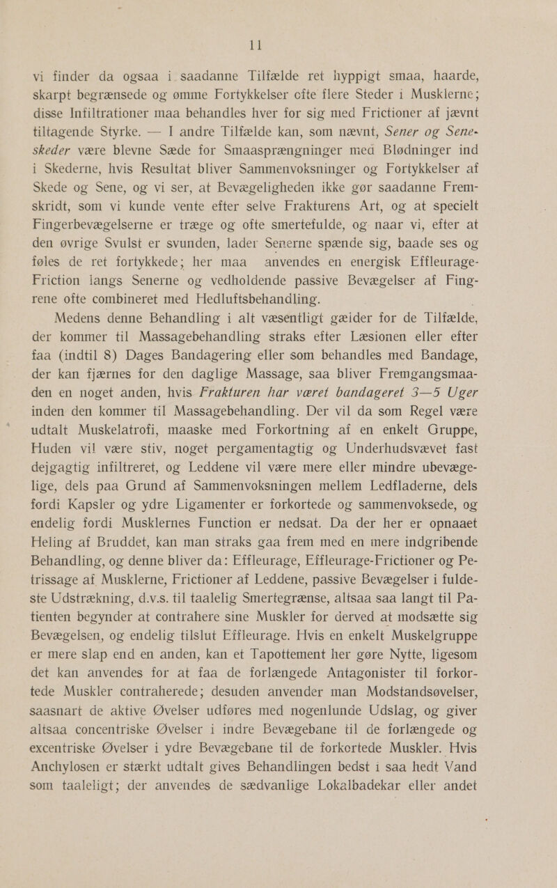 vi finder da ogsaa i.saadanne Tilfælde ret hyppigt smaa, haarde, skarpt begrænsede og ømme Fortykkelser ofte flere Steder i Musklerne; disse Infiltrationer maa behandles hver for sig med Frictioner af jævnt tiltagende Styrke. — I andre Tilfælde kan, som nævnt, Sener og Sene- skeder være blevne Sæde for Smaasprængninger mea Blødninger ind i Skederne, hvis Resultat bliver Sammenvoksninger og Fortykkelser af Skede og Sene, og vi ser, at Bevægeligheden ikke gør saadanne Frem- skridt, som vi kunde vente efter selve Frakturens Art, og at specielt Fingerbevægelserne er træge og ofte smertefulde, og naar vi, efter at den øvrige Svulst er svunden, lader Senerne spænde sig, baade ses og føles de ret fortykkede; her maa anvendes en energisk Effleurage- Friction langs Senerne og vedholdende passive Bevægelser af Fing- rene ofte combineret med Hedluftsbehandling. Medens denne Behandling i alt væsentligt gæider for de Tilfælde, der kommer til Massagebehandling straks efter Læsionen eller efter faa (indtil 8) Dages Bandagering eller som behandles med Bandage, der kan fjærnes for den daglige Massage, saa bliver Fremgangsmaa- den en noget anden, hvis. Frakturen har været bandageret 3—5 Uger inden den kommer til Massagebehandling. Der vil da som Regel være udtalt Muskeilatrofi, maaske med Forkortning af en enkelt: Gruppe, Huden vil være stiv, noget pergamentagtig og Underhudsvævet fast dejgagtig infiltreret, og Leddene vil være mere eller mindre ubevæge- lige, dels paa Grund af Sammenvoksningen mellem Ledfladerne, dels fordi Kapsler og ydre Ligamenter er forkortede og sammenvoksede, og endelig fordi Musklernes Function er nedsat. Da der her er opnaaet Heling af Bruddet, kan man straks gaa frem med en mere indgribende Behandling, og denne bliver da: Effleurage, Effleurage-Frictioner og Pe- trissage af Musklerne, Frictioner af Leddene, passive Bevægelser i fulde- ste Udstrækning, d.v.s. til taalelig Smertegrænse, altsaa saa langt til Pa- tienten begynder at contrahere sine Muskler for derved at modsætte sig Bevægelsen, og endelig tilslut Effleurage. Hvis en enkelt Muskelgruppe er mere slap end en anden, kan et Tapottement her gøre Nytte, ligesom det kan anvendes for at faa de forlængede Antagonister til forkor- tede Muskler contraherede; desuden anvender man Modstandsøvelser, saasnart de aktive Øvelser udføres med nogenlunde Udslag, og giver altsaa concentriske Øvelser i indre Bevægebane til de forlængede og excentriske Øvelser i ydre Bevægebane til de forkortede Muskler. Hvis Anchylosen er stærkt udtalt gives Behandlingen bedst i saa hedt Vand som taaleligt; der anvendes de sædvanlige Lokalbadekar eller andet
