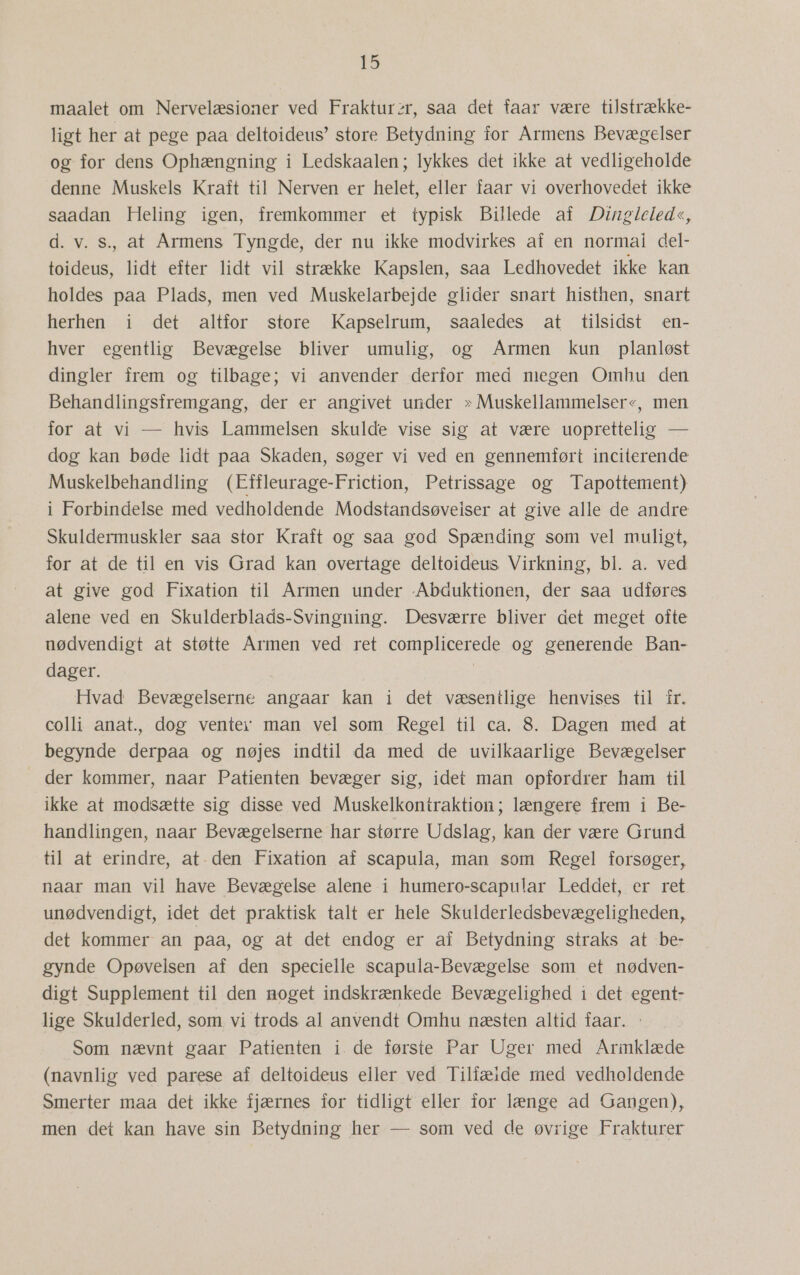 maalet om Nervelæsioner ved Frakturzr, saa det faar være tilstrække- ligt her at pege paa deltoideus” store Betydning for Årmens Bevægelser og for dens Ophængning i Ledskaalen; lykkes det ikke at vedligeholde denne Muskels Kraft til Nerven er helet, eller faar vi overhovedet ikke saadan Heling igen, fremkommer et typisk Billede af Dingleled«, d. v. s., at Armens Tyngde, der nu ikke modvirkes af en normal del- toideus, lidt efter lidt vil strække Kapslen, saa Ledhovedet ikke kan holdes paa Plads, men ved Muskelarbejde glider snart histhen, snart herhen i det altfor store Kapselrum, saaledes at tilsidst en- hver egentlig Bevægelse bliver umulig, og Armen kun planløst dingler frem og tilbage; vi anvender derfor med miegen Omhu den Behandlingsfremgang, der er angivet under » Muskellammelser«, men for at vi — hvis Lammelsen skulde vise sig at være uoprettelig — dog kan bøde lidt paa Skaden, søger vi ved en gennemført inciterende Muskelbehandling (Effleurage-Friction, Petrissage og Tapottement) i Forbindelse med vedholdende Modstandsøveiser at give alle de andre Skuldermuskler saa stor Kraft og saa god Spænding som vel muligt, for at de til en vis Grad kan overtage deltoideus Virkning, bl. a. ved at give god Fixation til Årmen under Abduktionen, der saa udføres alene ved en Skulderblads-Svingning. Desværre bliver det meget ofte nødvendigt at støtte Årmen ved ret complicerede og generende Ban- dager. Hvad Bevægelserne angaar kan i det væsentlige henvises til fr. colli anat., dog ventev man vel som Regel til ca. 8. Dagen med at begynde derpaa og nøjes indtil da med de uvilkaarlige Bevægelser  der kommer, naar Patienten bevæger sig, idet man opfordrer ham til ikke at modsætte sig disse ved Muskelkontraktion; længere frem i Be- handlingen, naar Bevægelserne har større Udslag, kan der være Grund til at erindre, at- den Fixation af scapula, man som Regel forsøger, naar man vil have Bevægelse alene i humero-scapular Leddet, er ret unødvendigt, idet det praktisk talt er hele Skulderledsbevægeligheden, det kommer an paa, og at det endog er af Betydning straks at be- gynde Opøvelsen af den specielle scapula-Bevægelse som et nødven- digt Supplement til den moget indskrænkede Bevægelighed i det egent- lige Skulderled, som, vi trods al anvendt Omhu næsten altid faar. Som nævnt gaar Patienten i. de første Par Uger med Armklæde (navnlig ved parese af deltoideus eller ved Tilfæide med vedholdende Smerter maa det ikke fjærnes for tidligt eller ior længe ad Gangen), men det kan have sin Betydning her — som ved de øvrige Frakturer