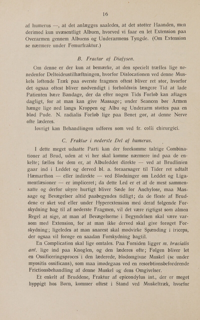 af humerus —, at det anlægges saaledes, at det støtter Haanden, men derimod kun uvæsentligt Albuen, hvorved vi faar en let Extension paa Overarmen gennem Albuens og Underarmens Tyngde. (Om Extension se nærmere under Femurfraktur.) B. Fractur af Diafysen. Om denne er der kun at bemærke, at den specielt træffes lige ne- nedenfor Deltoideustilhæftningen, hvorfor Dislocationen ved denne Mus- kels løftende Træk paa øverste fragmen oftest bliver ret stor, hvorfor det ogsaa oftest bliver nødvendigt i forholdsvis længere Tid at lade Patienten bære Bandage, der da efter nogen Tids Forløb kan aftages dagligt, for at man kan give Massage; under Seancen bør Årmen hænge lige ned langs Kroppen og Albu og Underarm støttes paa en blød Pude. N. radialis Forløb lige paa Benet gør, at denne Nerve ofte læderes. Iøvrigt kan Behandiingen udføres som ved fr. colii chirurgici. C. Fraktur i nederste Del af humerus. I dette meget udsatte Parti kan der forekomme talrige Combina- tioner af Brud, uden at vi her skal komme nærmere ind paa de en- kelte; fælles for dem er, at Albuleddet direkte — ved at Brudlinien gaar ind i Leddet og derved bl. a. foraarsager til Tider ret udtalt Hæmarthon — eller indirekte — ved Blødninger om Leddet og Liga- mentlæsioner — er impliceret; da dette Led er et af de mest sammen- satte og derfor uhyre hurtigt bliver Sæde for Anchylose, maa Mas- sage og Bevægelser altid paabegyndes tidligt; da de fleste af Brud- dene er sket ved eller under Hyperextension med deraf følgende For- skydning bag til af nederste Fragmen, vil det være rigtigst som almen Regel at sige, at man af Bevægelserne i Begyndelsen skal være var- som med Extension, for at man ikke derved skal give forøget For- skydning; ligeledes at man snarest skal modvirke Spænding i triceps, der ogsaa vil forøge en saadan Forskydning bagtil. En Complication skal lige omtales. Paa Forsiden ligger m. bracialis ant. lige ind paa Knoglen, og den læderes ofte; Følgen bliver let en Ossificeringsproces i den læderede, blodomgivne Muskel (se under myositis ossificans), som maa imødegaas ved en resorbtionsbefordrende Frictionsbehandling af denne Muskel og dens Omgivelser. Et enkelt af Bruddene, Fraktur af epicondylus int., der er meget hyppigt hos Børn, kommer oftest i Stand ved Muskeltræk, hvorfor