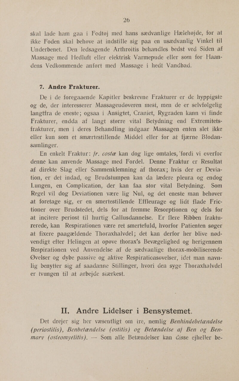 20 skal lade ham gaa i Fodtøj med hans sædvanlige Hælehøjde, for at ikke Foden skal behøve at indstille sig paa en usædvanlig Vinkel til Underbenet. Den ledsagende Arthroitis behandles bedst ved Siden af Massage med Hedluft eller elektrisk Varmepude eller som for Haan- dens Vedkommende anført med Massage i hedt Vandbad. 7. Andre Frakturer. De i de foregaaende Kapitler beskrevne Frakturer er de hyppigste og de, der interesserer Massageudøveren mest, men de er selvfølgelig langtfra de eneste; ogsaa i Ansigtet, Craniet, Rygraden kann vi finde Frakturer, endda af langt større vital Betydning end Extremitets- frakturer, men i deres Behandling indgaar Massagen enten slet ikke eller kun som et smærtestillende Middel eller for at fjærne Blodan- samlinger. En enkelt Fraktur: fr. costæ kan dog lige omtales, fordi vi overfor denné kan anvende Massage med Fordel. Denne Fraktur er Resultat af direkte Slag eller Sammenklemning af thorax; hvis der er Devia- tion, er det indad, og Brudstumpen kan da lædere pleura og endog Lungen, en Complication, der kan faa stor vital Betydning. Som Regel vil dog Deviationen være lig Nul, og det eneste man behøver at foretage sig, er en smertestillende Effleurage og lidt flade Fric- tioner over Brudstedet, dels for at fremme Resorptionen og dels for at incitere periost til hurtig Callusdannelse. Er flere Ribben fraktu- rerede, kan Respirationen være ret smertefuld, hvorfor Patienten søger at fixere paagældende Thoraxhalvdel; det kan derfor her blive nød- vendigt efter Helingen at opøve thorax's Bevægelighed og herigennem Respirationen ved Anvendelse af de sædvanlige thorax-mobiliserende Øvelser og dybe passive og aktive Respiraticnsøvelser, idet man navn- lig benytter sig af saadanne Stillinger, hvori den syge Thoraxhalvdel er tvungen til at arbejde siærkest. II, Andre Lidelser i Bensystemet. Det drejer sig her væsentligt om tre, nemlig Benhindebetændelse (periostitlis), Benbetændelse (ostitis) og Betændelse af Ben og Ben- marv (osteomyelitis)., — Som alle Betændelser kan disse ejheller be-