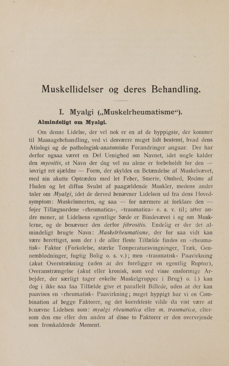 Muskellidelser og deres Behandling. I. Myalgi (,,Muskelrheumatisme'). Almindeligt om Myalgi. Om denne Lidelse, der vel nok er en af de hyppigste, der kommer til Massagebehandling, ved vi desværre meget lidt bestemt, hvad dens Atiologi og de pathologisk-anatomiske Forandringer angaar. Der har derfor ogsaa været en Del Uenighed om Navnet, idet nogle kalder den myositis, et Navn der dog vel nu alene er forbeholdt for den — iøvrigt ret sjældne — Form, der skyldes en Betændelse af Muskelvævet, med sin akutte Optræden med let Feber, Smerte, Ømhed, Rødme af Huden og let diffus Svulst af paagældende Muskler, medens andre taler om Myalgi, idet de derved benævner Lidelsen ud fra dens Hoved- symptom: Muskelsmerten, og saa — for nærmere at forklare den — føjer Tillægsordene »rheumatica«, »traumatica« o. s. v. til; atter an- dre mener, at Lidelsens egentlige Sæde er Bindevævet i og om Musk- lerne, og de benævner den derfor fibrositis. Endelig er der det. al- mindeligt brugte Navn: Muskelrheumatisme, der for saa vidt kan være berettiget, som der i de aller fleste Tilfælde findes en »rheuma- tisk« Faktor (Forkølelse, stærke Temperatursvingninger, Træk, Gen- nemblødninger, fugtig Bolig 0. s. v.); men »traumatisk« Paavirkning (akut Overstrækning (uden at der foreligger en egentlig Ruptur), Overanstrængelse (akut eller kronisk, som ved visse ensformige År- bejder, der særligt tager enkelte Muskelgrupper i Brug) o. 1.) kan dog i ikke saa faa Tilfælde give et paralleit Billede, uden at der kan paavises en »rheumatisk« Paavirkning; meget hyppigt har vi en Com- bination af begge Faktorer, og det korrekteste vilde da vist være at benævne Lidelsen som: myalgi rheumatica eller m. traumatica, efter- som den ene eller den anden af disse to Faktorer er den overvejende som fremkaldende Moment.