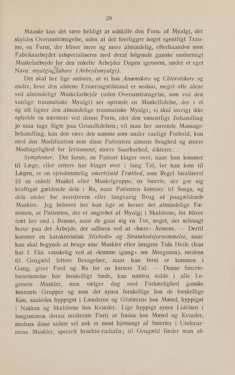 Maaske kan det være heldigt at udskille den Forn, af Myalgi, der skyldes Overanstrængelse, uden at der foreligger noget egentligt Trau- me, en Form, der bliver mere og mere almindelig, efterhaanden som Fabriksarbejdet udspecialiseres med deraf følgende ganske ensformigt Muskelarbejde for.den enkelte Arbejder Dagen igennem, under et eget Navn myalgierlabore (Arbejdsmyalgi). Det skal her lige anføres, at vi hos Anæmikere og Chilorotikere og andre, hvor den almene Ernæringstilstand er nedsat, meget ofte alene ved almindeligt Muskelarbejde (uden Overanstrængelse, som ved den vanlige traumatiske Myalgi) ser optræde en Muskellidelse, der i et og alt ligner den almindelige traumatiske Myalgi; vi skal iøvrigt ikke opholde os nærmere ved denne Form, idet den væsentlige Behandling jo maa tage Sigte paa Grundlidelsen; vil man her anvende Massage- behandling, kan den' være den samme som under vanlige Forhold, kun med den Modification som disse Patienters almene Svaghed og større Modtagelighed for Irritament, større Saarbarhed, dikterer. Symptomer. Det første, en Patient klager over, naar han kommer til Læge, eller rettere har klaget over i lang Tid, før han kom til Lægen, er en ejendommelig smertefuld Træthed, som Regel localiseret til en enkelt Muskel eller Muskelgruppe, .en Smerte, der gør sig kraftigst gældende dels i Ro, naar Patienten kommer til Sengs, og dels under for overdreven eller langvarig Brug af paagældende Muskler. Jeg behøver: her kun lige at berøre det almindelige Fæ- nomen, at Patienten, der er angrebet af Myalgi i Skuldrene, før bliver træt her end i Benene, naar de gaar sig en Tur, noget, der selvsagt beror paa det Arbejde, der udføres ved at »bære« Armene. — Dertil . kommer en karakteristisk Stivheds= og Stramhedsfornemmelse, naar han skal begynde at bruge sine Muskler efter længere Tids Hvile (han har f. Eks. vanskelig ved at »komme igang« om Morgenen), medens til Gengæld lettere Bevagelser, naar han først er kommen i Gang, giver Fred og Ro for en kortere Tid. — Denne Smerte- fornemmelse har forskelligt Sæde, kan næsten sidde i alle Le- gemets Muskler, men vælger dog med Forkærlighed ganske bestemte Grupper og som det synes forskellige hos de forskellige Køn, saaledes hyppigst i Lænderne og Glutæerne hos Mænd, hyppigst i Nakken og Skuldrene hos Kvinder. Lige hyppigt synes Lidelsen i longissimus dorsis midterste Parti åt findes hos Mænd og Kvinder, medens disse sidste vel nok er mest hjemsøgt af Smerter i Underar- mens Muskler, specielt brachio-radialis; til Gengæld finder man of-