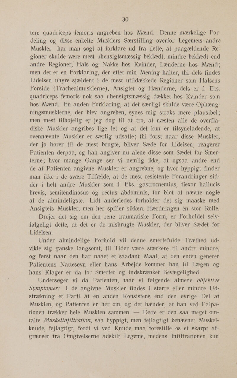 tere quadriceps femoris angreben hos Mænd. Denne mærkelige For- deling og disse enkelte Musklers Særstilling overfor Legemets andre Muskler har man søgt at forklare ud fra dette, at paagældende Re- gioner skulde være mest uhensigtsmæssig beklædt, mindre beklædt end andre Regioner, Hals og Nakke hos Kvinder, Lænderne hos Mænd; men det er en Forklaring, der efter min Mening halter, thi dels findes Lidelsen uhyre sjældent i de mest utildækkede Regioner som Halsens Forside (Trachealmusklerne), Ansigtet og Hænderne, dels er f. Eks. quadriceps femoris nok saa uhensigtsmæssig dækket hos Kvinder som hos Mænd. En anden Forklaring, at det særligt skulde være Ophæng- ningsmusklerne, der blev angreben, synes mig straks mere plausibel; men mest tilbøjelig er jeg dog til at tro, at næsten alle de overfla- diske Muskler angribes lige let og at det kun er tilsyneladende, at ovennævnte Muskler er særlig udsatte; thi først naar disse Muskler, der jo hører til de mest brugte, bliver Sæde for Lidelsen, reagerer Patienten derpaa, og han angiver nu alene disse som Sædet for Smer- terne; hvor mange Gange ser vi nemlig ikke, at ogsaa andre end de af Patienten angivne Muskler er angrebne, og hvor hyppigt finder man ikke i de svære Tilfælde, at de mest resistente Forandringer sid- der i helt andre Muskler som f. Eks. gastrocnemius, flexor hallucis brevis, semitendinosus og rectus abdominis, for blot at nævne nogle af de almindeligste. Lidt anderledes forholder det sig maaske med Ansigtets Muskler, men her spiller sikkert Hærdningen en stor Rolle. — Drejer det sig om den rene traumatiske Form, er Forholdet selv- følgeligt dette, at det er de misbrugte Muskler, der bliver Sædet for Lidelsen. Under almindelige Forhold vil denne smertefuide Træthed ud- vikle sig ganske langsomt, til Tider være stærkere til andre mindre, og først naar den har naaet et saadant Maal, at den enten generer Patientens Nattesøvn eller hans Arbejde kommer han til Lægen og hans Klager er da to: Smerter og indskrænket Bevægelighed. Undersøger vi da Patienten, faar vi følgende almene objektive Symptomer: I de angivne Muskler findes i større eller mindre Ud- strækning et Parti af en anden Konsistens end den øvrige Del af Musklen, og Patienten er her øm, og det hænder, at han ved Palpa- tionen trækker hele Musklen sammen. — Dette er den saa meget oim- talte Muskelinfiltration, saa hyppigt, men fejlagtigt benævnet Muskel- knude, fejlagtigt, fordi vi ved Knude maa forestille os et skarpt af-. grænset fra Omgivelserne adskilt Legeme, medens Infiltrationen kun VW
