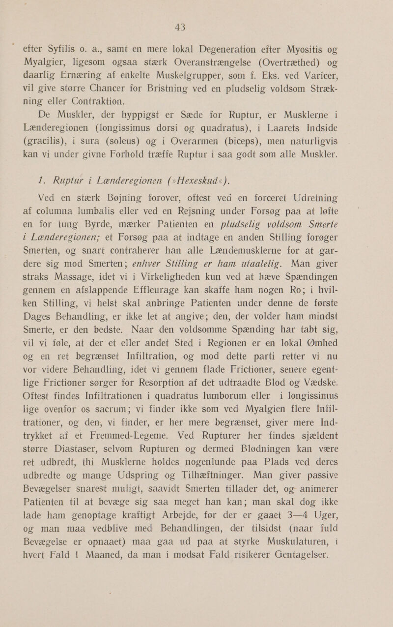 efter Syfilis 0. a., samt en mere lokal Degeneration efter Myositis og Myalgier, ligesom ogsaa stærk Overanstrængelse (Overtræthed) og daarlig Ernæring af enkelte Muskelgrupper, som f. Eks. ved Varicer, vil give større Chancer for Bristning ved en pludselig voldsom Stræk- ning eller Contraktion. De Muskler, der hyppigst er Sæde for Ruptur, er Musklerne i Lænderegionen (longissimus dorsi og quadratus), i Laarets Indside (gracilis), i sura (soleus) og i Overarmen (biceps), men naturligvis kan vi under givne Forhold træffe Ruptur i saa godt som alle Muskler. 1. Ruptur i Lænderegionen (»Hexeskud«). Ved en stærk Bøjning forover, oftest ved en forceret Udretning af columna lumbalis eller ved en Rejsning under Forsøg paa at løfte en for tung Byrde, mærker Patienten en pludselig voldsom Smerte i Lænderegionen; et Forsøg paa at indtage en anden Stilling forøger Smerten, og snart contraherer han alle Lændemusklerne for at gar- dere sig mod Smerten; enhver Stilling er ham utaalelig. Man giver straks Massage, idet vi i Virkeligheden kun ved at hæve Spændingen gennem en afslappende Effleurage kan skaffe ham nogen Ro; i hvil- ken Stilling, vi helst skal anbringe Patienten under denne de første Dages Behandling, er ikke let at angive; den, der volder ham mindst Smerte, er den bedste. Naar den voldsomme Spænding har tabt sig, vil vi føle, at der et eller andet Sted i Regionen er en lokal Ømhed og en ret begrænset Infiltration, og mod dette parti retter vi nu vor videre Behandling, idet vi gennem flade Frictioner, senere egent- lige Frictioner sørger for Resorption af det udtraadte Blod og Vædske. Oftest findes Infiltrationen i quadratus lumborum eller i longissimus lige ovenfor os sacrum; vi finder ikke som ved Myalgien flere Infil- trationer, og den, vi finder, er her mere begrænset, giver mere Ind- trykket af et Fremmed-Legeme. Ved Rupturer her findes sjældent større Diastaser, selvom Rupturen og dermed Blødningen kan være ret udbredt, thi Musklerne holdes nogenlunde paa Plads ved deres udbredte og mange Udspring og Tilhæiftninger. Man giver passive Bevægelser snarest muligt, saavidt Smerten tillader det, og- animerer Patienten til at bevæge sig saa meget han kan; man skal dog ikke lade ham genoptage kraftigt Arbejde, før der er gaaet 3—4 Uger, og man maa vedblive med Behandlingen, der tilsidst (naar fuld Bevægelse er opnaaet) maa gaa ud paa at styrke Muskulaturen, i hvert Fald 1 Maaned, da man i modsat Fald risikerer Gentagelser.