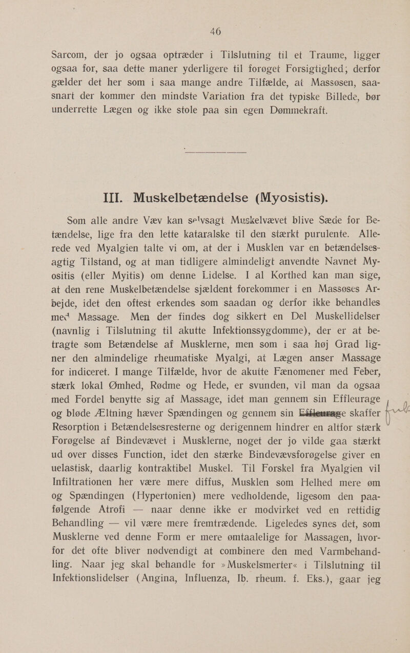 Sarcom, der jo ogsaa optræder i Tilslutning til et Traume, ligger ogsaa for, saa dette maner yderligere til forøget Forsigtighed; derfor gælder det her som i saa mange andre Tilfælde, at Massøsen, saa- snart der kommer den mindste Variation fra det typiske Billede, bør underrette Lægen og ikke stole paa sin egen Dømmekraft. IIL Muskelbetændelse (Myosistis). Som alle andre Væv kan se!vsagt Muskelvævet blive Sæde for Be- tændelse, lige fra den lette kataralske til den stærkt purulente. Alle- rede ved Myalgien talte vi om, at der i Musklen var en betændelses- agtig Tilstand, og at man tidligere almindeligt anvendte Navnet My- ositis (eller Myitis) om denne Lidelse. I al Korthed kan man sige, at den rene Muskelbetændelse sjældent forekommer i en Massøses År- bejde, idet den oftest erkendes som saadan og derfor ikke behandles med Massage. Men der findes dog sikkert en Del Muskellidelser (navnlig i Tilslutning til akutte Infektionssygdomme), der er at be- tragte som Betændelse af Musklerne, men som i saa høj Grad lig- ner den almindelige rheumatiske Myalgi, at Lægen anser Massage for indiceret. I mange Tilfælde, hvor de akutte Fænomener med Feber, stærk lokal Ømhed, Rødme og Hede, er svunden, vil man da ogsaa med Fordel benytte sig af Massage, idet man gennem sin Effleurage Resorption i Betændelsesresterne og derigennem hindrer en altfor stærk Forøgelse af Bindevævet i Musklerne, noget der jo vilde gaa stærkt ud over disses Function, idet den stærke Bindevævsiorøgelse giver en uelastisk, daarlig kontraktibel Muskel. Til Forskel fra Myalgien vil Infiltrationen her være mere diffus, Musklen som Helhed mere øm og Spændingen (Hypertonien) mere vedholdende, ligesom den paa- følgende Atrofi — naar denne ikke er modvirket ved en rettidig Behandling — vil være mere fremtrædende. Ligeledes synes det, som Musklerne ved denne Form er mere ømtaalelige for Massagen, hvor- for det ofte bliver nødvendigt at combinere den med Varmbehand- ling. Naar jeg skal behandle for » Muskelsmerter« i Tilslutning til Infektionslidelser (Angina, Influenza, Ib. rheum. f. Eks.), gaar jeg ,