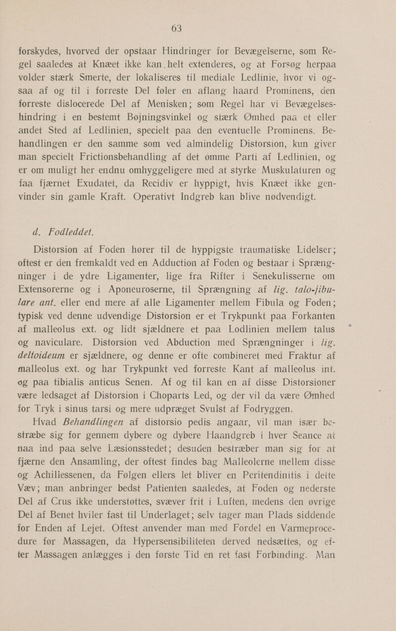 forskydes, hvorved der opstaar Hindringer for Bevægelserne, som Re- gel saaledes at Knæet ikke kan,helt extenderes, og at Forsøg herpaa volder stærk Smerte, der lokaliseres til mediale Ledlinie, hvor vi og- saa af og til i forreste Del føler en aflang haard Prominens, den forreste dislocerede Del af Menisken; som Regel har vi Bevægelses- hindring i en bestemt Bøjningsvinkel og stærk Ømhed paa et eller andet Sted af Ledlinien, specielt paa den eventuelle Prominens. Be- handlingen er den samme som ved almindelig Distorsion, kun giver man specielt Frictionsbehandling af det ømme Parti af Ledlinien, og er om muligt her endnu omhyggeligere med at styrke Muskulaturen og faa fjærnet Exudatet, da Recidiv er hyppigt, hvis Knæet ikke gen- vinder sin gamle Kraft. Operativt Indgreb kan blive nødvendigt. d. Fodleddet. Distorsion af Foden hører til de hyppigste traumatiske Lidelser; oftest er den fremkaldt ved en Adduction af Foden og bestaar i Spræng- ninger i de ydre Ligamenter, lige fra Rifter i Senekulisserne om Extensorerne og i Aponeuroserne, til Sprængning af Zig. talo=fibu- lare ant. eller end mere af alle Ligamenter mellem Fibula og Foden; typisk ved denne udvendige Distorsion er et Trykpunkt paa Forkanten af malleolus ext. og lidt sjældnere et paa Lodlinien mellem talus og naviculare. Distorsion ved Abduction med Sprængninger i ig. deltoideum er sjældnere, og denne er ofte combineret med Fraktur af malleolus ext. og har Trykpunkt ved forreste Kant af malleolus int. og paa tibialis anticus Senen. Af og til kan en af disse Distorsioner være ledsaget af Distorsion i Choparts Led, og der vil da være Ømhed for Tryk i sinus tarsi og mere udpræget Svulst af Fodryggen. Hvad Behandlingen af distorsio pedis angaar, vil man især be- stræbe sig for gennem dybere og dybere Haandgreb i hver Seance at naa ind paa selve Læsionsstedet; desuden bestræber man sig for at fjærne den Ansamling, der oftest findes bag Malleolerne mellem disse og Achillessenen, da Følgen ellers let bliver en Peritendinitis i deite Væv; man anbringer bedst Patienten saaledes, at Foden og nederste Del af Crus ikke understøttes, svæver frit i Luften, medens den. øvrige Del af Benet hviler fast til Underlaget; selv tager man Plads siddende for Enden af Lejet. Oftest anvender man med Fordel en Varmeproce- dure før Massagen, da Hypersensibiliteten derved nedsættes, og ef- ter Massagen anlægges i den første Tid en ret fast Forbinding. Man