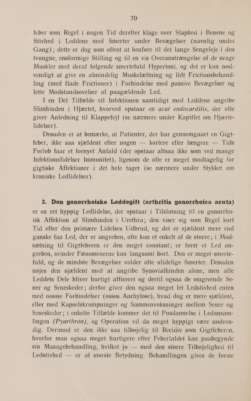 leber som Regel i nogen Tid derefter klage over Slaphed i Benene og Stivhed i Leddene med Smerter under Bevægelser (navnlig under Gang); dette er dog som oftest at henføre til det lange Sengeleje i den tvungne, ensformige Stilling og til en vis Overanstrængelse af de svage Muskler med deraf følgende smertefuld Hypertoni, og det er kun nød-' vendigt at give en almindelig Muskelæltning og lidt Frictionsbehand- ling (med flade Frictioner) i Forbindelse med passive Bevægelser og lette Modstandsøvelser af paagældende Led. I en Del Tilfælde vil Infektionen samtidigt med Leddene angribe Slimhinden i Hjærtet, hvorved opstaar en acut endocarditis, der ofte giver Anledning til Klappefejl (se nærmere under Kapitlet om Hjærte- lidelser). Desuden er at bemærke, at Patienter, der har gennemgaaet en Gigt- feber, ikke saa sjældent efter nogen — kortere eller længere — Tids Forløb faar et fornyet Anfald (der opstaar altsaa ikke som ved mange Infektionslidelser Immunitet), ligesom de ofte er meget modtagelig for gigtiske Affektioner i det hele taget (se nærmere under Stykket om kroniske Ledlidelser). 2. Den gonorrhoiske Leddegift (arthritis gonorrhoica acuta) er en ret hyppig Ledlidelse, der opstaar i Tilslutning til en gonorrho- isk Affektion af Slimhinden i Urethra; den viser sig som Regel kort Tid efter den primære Lidelses Udbrud, og det er sjældent mere end ganske faa Led, der er angreben, ofte kun et enkelt af de større; i Mod- sætning til Gigtfeberen er den meget constant; er først et Led an- greben, svinder Fænomenerne kun langsomt bort. Den er meget smerte- fuld, og de mindste Bevægelser volder ofte ulidelige Smerter. Desuden nøjes den sjældent med at angribe Synovialhinden alene, men alle Leddets Dele bliver hurtigt afficeret og dertil ogsaa de omgivende Se- ner og Seneskeder; derfor giver den ogsaa meget let Ledstivhed enten med ossøse Forbindelser (ossøs Anchylose), hvad dog er mere sjældent, eller med Kapselskrumpninger og Sammenvoksninger mellem Sener og Seneskeder; i enkelte Tilfælde kommer det til Pusdannelse i Ledansam- lingen (Pyarthron), og Operation vil da meget hyppigt være nødven- dig. Derimod er den ikke saa tilbøjelig til Recidiv som Gigtfeberen, hvorfor man ogsaa meget hurtigere efter Feberfaldet kan paabegynde sin Masagebehandling, hvilket jo — med den større Tilbøjelighed til Ledstivhed — er af største Betydning. Behandlingen gives de første