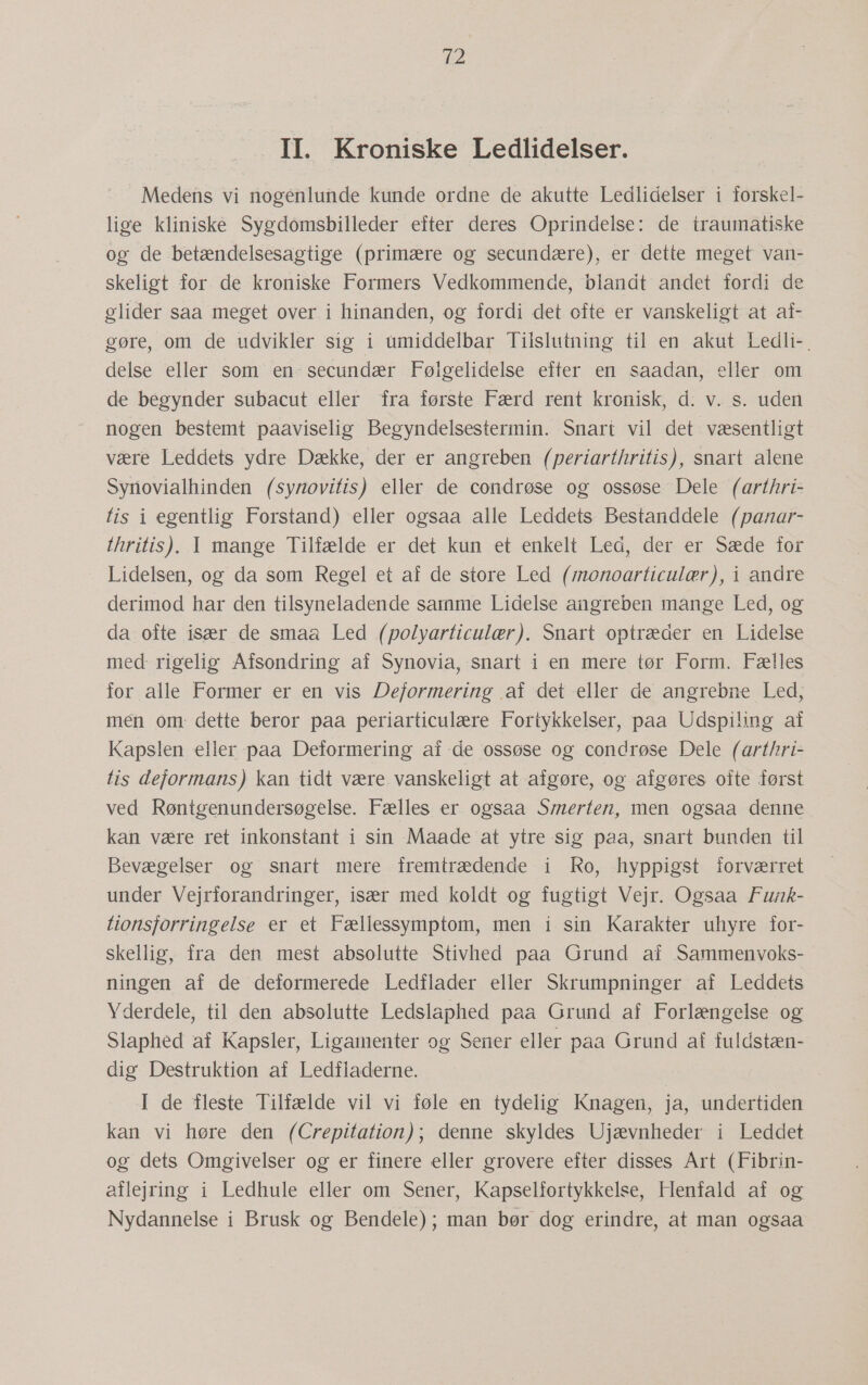 7-2 II. Kroniske Ledlidelser. Medens vi nogenlunde kunde ordne de akutte Ledlidelser i forskel- lige kliniske Sygdomsbilleder efter deres Oprindelse: de traumatiske og de betændelsesagtige (primære og secundære), er dette meget van- skeligt for de kroniske Formers Vedkommende, blandt andet fordi de glider saa meget over i hinanden, og fordi det ofte er vanskeligt at af- gøre, om de udvikler sig i umiddelbar Tilslutning til en akut Ledli-. delse eller som en- secundær Følgelidelse efter em saadan, eller om de begynder subacut eller fra første Færd rent kronisk, d. v. s. uden nogen bestemt paaviselig Begyndelsestermin. Snart vil det væsentligt være Leddets ydre Dække, der er angreben (periarthritis), snart alene Syriovialhinden (syrovitis) eller de condrøse og ossøse Dele (arthri- tis i egentlig Forstand) eller ogsaa alle Leddets Bestanddele (panar- thritis)..1I mange: Tilfælde er det: kun-et enkelt Led: der er: Sæde for Lidelsen, og da som Regel et af de store Led (monoarticulær), i andre derimod har den tilsyneladende samme Lidelse angreben mange Led, og da ofte især de smaa Led (polyarticulær). Snart optræder en Lidelse med rigelig Afsondring af Synovia, snart i en mere tør Form. Fælles for alle Former er en vis Deformering af det eller de angrebne Led, men om dette beror paa periarticulære Fortykkelser, paa Udspiling af Kapslen eller paa Deformering af de ossøse og condrøse Dele (arthri- tis deformans) kan tidt være. vanskeligt at afgøre, og afgøres ofte først ved Røntgenundersøgelse. Fælles er ogsaa Smerten, men ogsaa denne kan være ret inkonstant i sin Maade at ytre sig paa, snart bunden til Bevægelser og snart mere fremtrædende i Ro, hyppigst forværret under Vejrforandringer, især med koldt og fugtigt Vejr. Ogsaa Funk- tionsforringelse er et Fællessymptom, men i sin Karakter uhyre for- skellig, fra den mest absolutte Stivhed paa Grund af Sammenvoks- ningen af de deformerede Ledflader eller Skrumpninger af Leddets Yderdele, til den absolutte Ledslaphed paa Grund af Forlængelse og Slaphed af Kapsler, Ligamenter og Sener eller paa Grund af fuldstæn- dig Destruktion af Ledfladerne. I de fleste Tilfælde vil vi føle en tydelig Knagen, ja, undertiden kan vi høre den (Crepitation); denne skyldes Ujævnheder i Leddet og dets Omgivelser og er finere eller grovere efter disses Art (Fibrin- aflejring i Ledhule eller om Sener, Kapselfortykkelse, Henfald af og