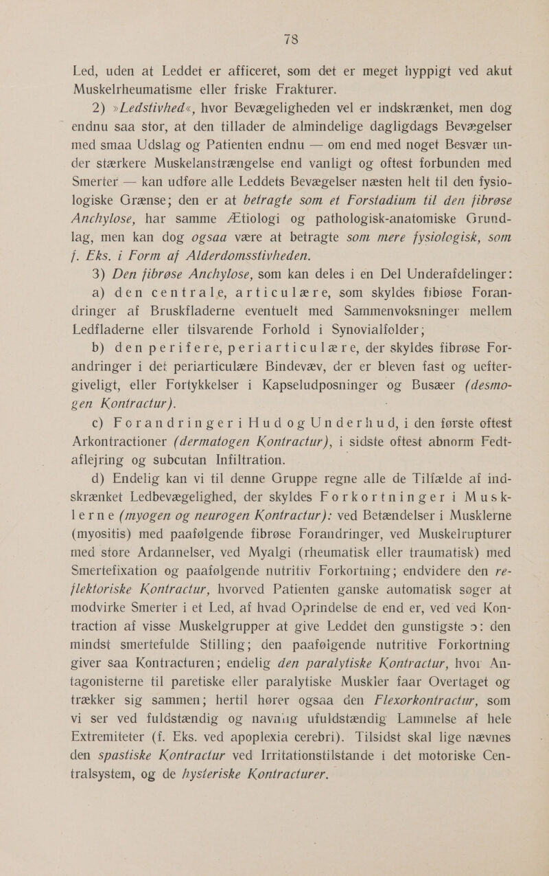 73 Led, uden at Leddet er afficeret, som det er meget hyppigt ved akut Muskelrheumatisme eller friske Frakturer. 2) »Ledstivhed«, hvor Bevægeligheden vel er indskrænket, men dog endnu saa stor, at den tillader de almindelige dagligdags Bevægelser med smaa Udslag og Patienten endnu — om end med noget Besvær tin- der stærkere Muskelanstrængelse end vanligt og oftest forbunden med Smerter — kan udføre alle Leddets Bevægelser næsten helt til den fysio- logiske Grænse; den er at betragte som et Forstadium til den fibrøse Anchylose, har samme Ætiologi og pathologisk-anatomiske Grund- lag, men kan dog ogsaa være at betragte som mere fysiolegisk, som f. Eks. i Form af Alderdomsstivheden. 3) Den fibrøse Anchylose, som kan deles i en Del Underafdelinger: a) den centrale, articulære, som skyldes fibiøse Foran- dringer af Bruskfladerne eventuelt med Sammenvoksninger mellem Ledfladerne eller tilsvarende Forhold i Synovialfolder ; b) denperifere, periarticulære, der skyldes fibrøse For- andringer i det periarticulære Bindevæv, der er bleven fast og uefter- giveligt, eller Fortykkelser i Kapseludposninger og Busæer (desmo- gen Kontractur). c) ForandringeriHudogUnderhud, i dén første oftest Arkontractioner (dermatogen Kontractur), i sidste oftest abnorm Fedt- aflejring og subcutan Infiltration. d) Endelig kan vi til denne Gruppe regne alle de Tilfælde af ind- skrænket Ledbevægelighed, der skyldes Forkortninger i Musk- lerne (myogen og neurogen Kontractur): ved Betændelser i Musklerne (myositis) med paafølgende fibrøse Forandringer, ved Muskelrupturer med store Årdannelser, ved Myalgi (rheumatisk eller traumatisk) med Smertefixation og paafølgende nutritiv Forkortning; endvidere den re- jlektoriske Kontractur, hvorved Patienten ganske automatisk søger at modvirke Smerter i et Led, af hvad Oprindelse de end er, ved ved Kon- traction af visse Muskelgrupper at give Leddet den gunstigste a: den mindst smertefulde Stilling; den paafølgende nutritive Forkortning giver saa Kontracturen; endelig den paralytiske Kontractur, hvor An- tagonisterne til paretiske eller paralytiske Muskler faar Overtaget og trækker sig sammen; hertil hører ogsaa den F/exorkontractur, som vi ser ved fulåstændig og navnug ufuldstændig Lammelse af hele Extremiteter (f. Eks. ved apoplexia cerebri). Tilsidst skal lige nævnes den spastiske Kontractur ved Irritationstilstande i det motoriske Cen- tralsystem, og de hysteriske Kontracturer…