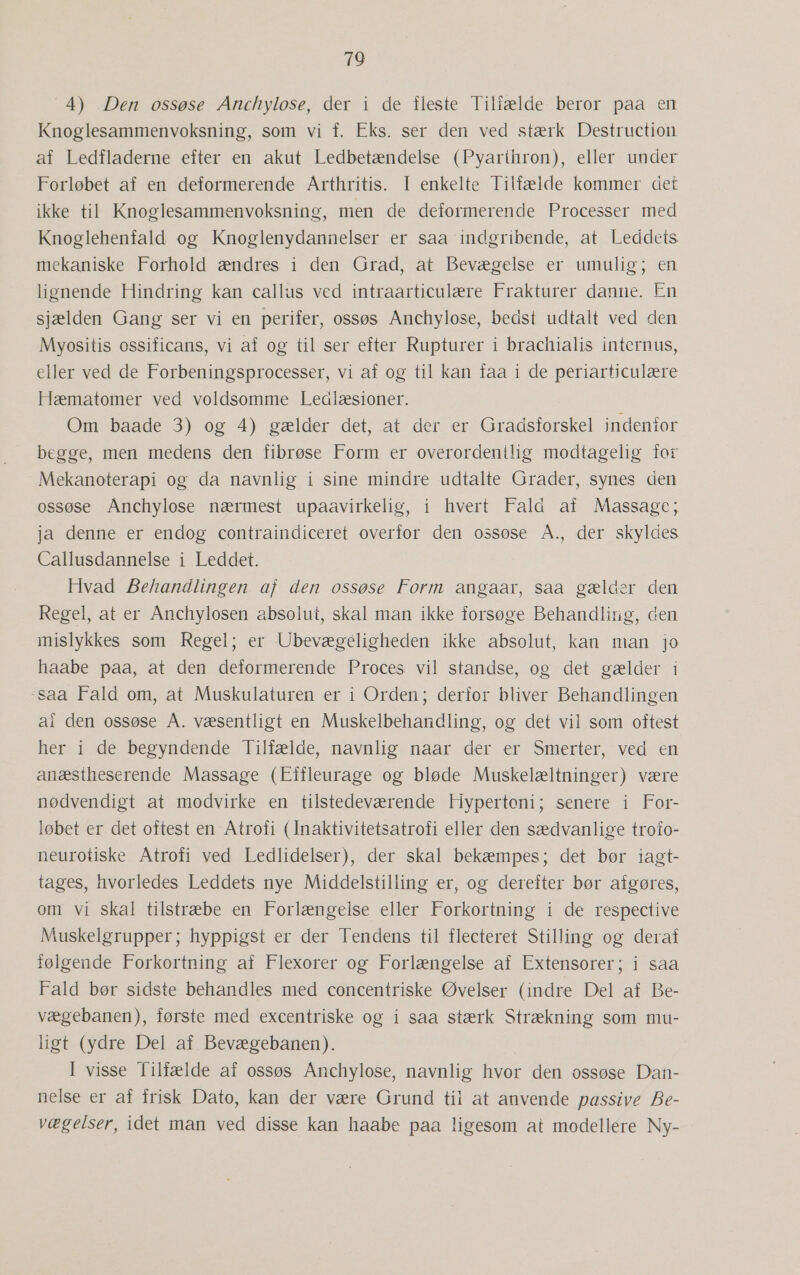 709  4) Den ossøse Anchylose, der i de fleste Tilfælde beror paa en Knoglesammenvoksning, som vi f. Eks. ser den ved stærk Destruction af Ledfladerne efter en akut Ledbetændelse (Pyarthron), eller under Forløbet af en deformerende Arthritis. I enkelte Tilfælde kommer det ikke til Knoglesammenvoksning, men de deformerende Processer med Knoglehenfald og Knoglenydannelser er saa indgribende, at Leddets mekaniske Forhold ændres i den Grad, at Bevægelse er umulig; en lignende Hindring kan callus ved intraarticulære Frakturer danne. En sjælden Gang ser vi en perifer, ossøs Anchylose, bedst udtalt ved den Myositis ossificans, vi af og til ser efter Rupturer i brachialis internus, eller ved de Forbeningsprocesser, vi af og til kan faa i de periarticulære Hæmatomer ved voldsomme Ledlæsioner. Om baade 3) og 4) gælder det, at der er Gradsforskel indenfor begge, men medens den fibrøse Form er overordenilig modtagelig for Mekanoterapi og da navnlig i sine mindre udtalte Grader, synes den ossøse Anchylose nærmest upaavirkelig, i hvert Fald af Massage; ja denne er endog contraindiceret overfor den ossøse Å., der skyldes Callusdannelse i Leddet. Hvad Behandlingen af den ossøse Form angaar, saa gælder den Regel, at er Anchylosen absolut, skal man ikke forsøge Behandling, aen mislykkes som Regel; er -Ubevægeligheden ikke absolut, kan man jo haabe paa, at den deformerende Proces vil standse, og det gælder i saa Fald om, at Muskulaturen er i Orden; derfor bliver Behandlingen al den ossøse Å. væsentligt en Muskelbehandling, og det vil som oftest her i de begyndende Tilfælde, navnlig naar der er Smerter, ved en anæstheserende Massage (Eiffleurage og bløde Muskelæltninger) være nødvendigt at modvirke en tilstedeværende Hypertoni; senere i For- løbet er det oftest en Atrofi (Inaktivitetsatrofi eller den sædvanlige trofo- neurotiske Atrofi ved Ledlidelser), der skal bekæmpes; det bør iagt- tages, hvorledes Leddets nye Middelstilling er, og derefter bør afgøres, om vi skal tilstræbe en Forlængelse eller Forkortning i de respective Muskelgrupper; hyppigst er der Tendens til flecteret Stilling og deraf følgende Forkortning af Flexorer og Forlængelse af Extensorer; i saa Fald bør sidste behandles med concentriske Øvelser (indre Del af Be- vægebanen), første med excentriske og i saa stærk Strækning som mu- ligt (ydre Del af. Bevægebanen). I visse Tilfælde af ossøs Anchylose, navnlig hvor den ossøse Dan- nelse er af frisk Dato, kan der være Grund til at anvende passive Be- vægelser, idet man ved disse kan haabe paa ligesom at modellere Ny-