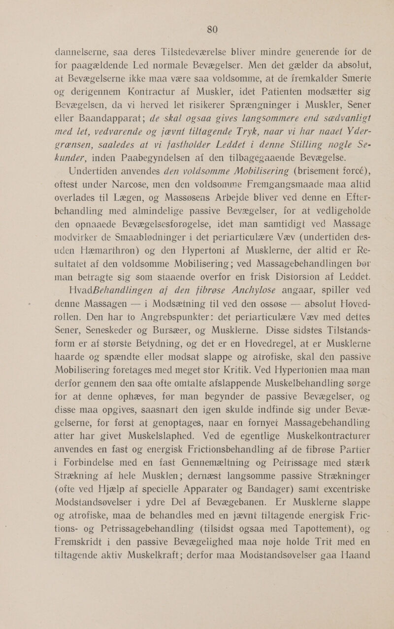dannelserne, saa deres Tilstedeværelse bliver mindre generende for de for paagældende Led normale Bevægelser. Men det gælder da absolut, at Bevægelserne ikke maa være saa voldsomme, at de fremkalder Smerte og derigennem Kontractur af Muskler, idet Patienten modsætter sig Bevægelsen, da vi herved let risikerer Sprængninger i Muskler, Sener eller Baandapparat; de skal ogsaa gives langsommere end sædvanligt med let, vedvarende og jævnt tiltagende Tryk, naar vi har naaet Yder- grænsen, saaledes at vi fastholder Leddet i denne Stilling nøgle Se- kunder, inden Paabegyndelsen af den tilbagegaaende Bevægelse. Undertiden anvendes den voldsomme Mobilisering (brisement forcé), oftest under Narcose, men den voldsomme Fremgangsmaade maa altid overlades til Lægen, og Massøsens Arbejde bliver ved denne en Efter- behandling med almindelige passive Bevægelser, for at vedligeholde den opnaaede Bevægelsesforøgelse, idet man samtidigt ved Massage modvirker de Smaablødninger i det periarticulære Væv (undertiden des- uden Hæmarthron) og den Hypertoni af Musklerne, der altid er Re- sultatet af den voldsomme Mobilisering; ved Massagebehandlingen bør man betragte sig som staaende overfor en frisk Distorsion af Leddet. HvadBehandlingen af den fibrøse Anchylose angaar, spiller ved denne Massagen — i Modsætning til ved den ossøse — absolut Hoved- rollen. Den har to Angrebspunkter: det periarticulære Væv med dettes Sener, Seneskeder og Bursæer, og Musklerne. Disse sidstes Tilstands- form er af største Betydning, og det er en Hovedregel, at er Musklerne haarde og spændte eller modsat slappe og atrofiske, skal den passive Mobilisering foretages med meget stor Kritik. Ved Hypertonien maa man derfor gennem den saa ofte omtalte afslappende Muskelbehandling sørge for at denne ophæves, før man begynder de passive Bevægelser, og disse maa opgives, saasnart den igen skulde indfinde sig under Bevæ- gelserne, for først at genoptages, naar en fornyet Massagebehandling atter har givet Muskelslaphed. Ved de egentlige Muskelkontracturer anvendes en fast og energisk Frictionsbehandling af de fibrøse Partier i Forbindelse med en fast Gennemæltning og Petrissage med stærk Strækning af hele Musklen; dernæst langsomme passive Strækninger (ofte ved Hjælp af specielle Apparater og Bandager) samt excentriske Modstandsøvelser i ydre Del af Bevægebanen. Er Musklerne slappe og atrofiske, maa de behandles med en jævnt tiltagende energisk Fric- tions- og Petrissagebehandling (tilsidst ogsaa med Tapottement), og Fremskridt i den passive Bevægelighed maa nøje holde Trit med en tiltagende aktiv Muskelkraft; derfor maa Modstandsøvelser gaa Haand