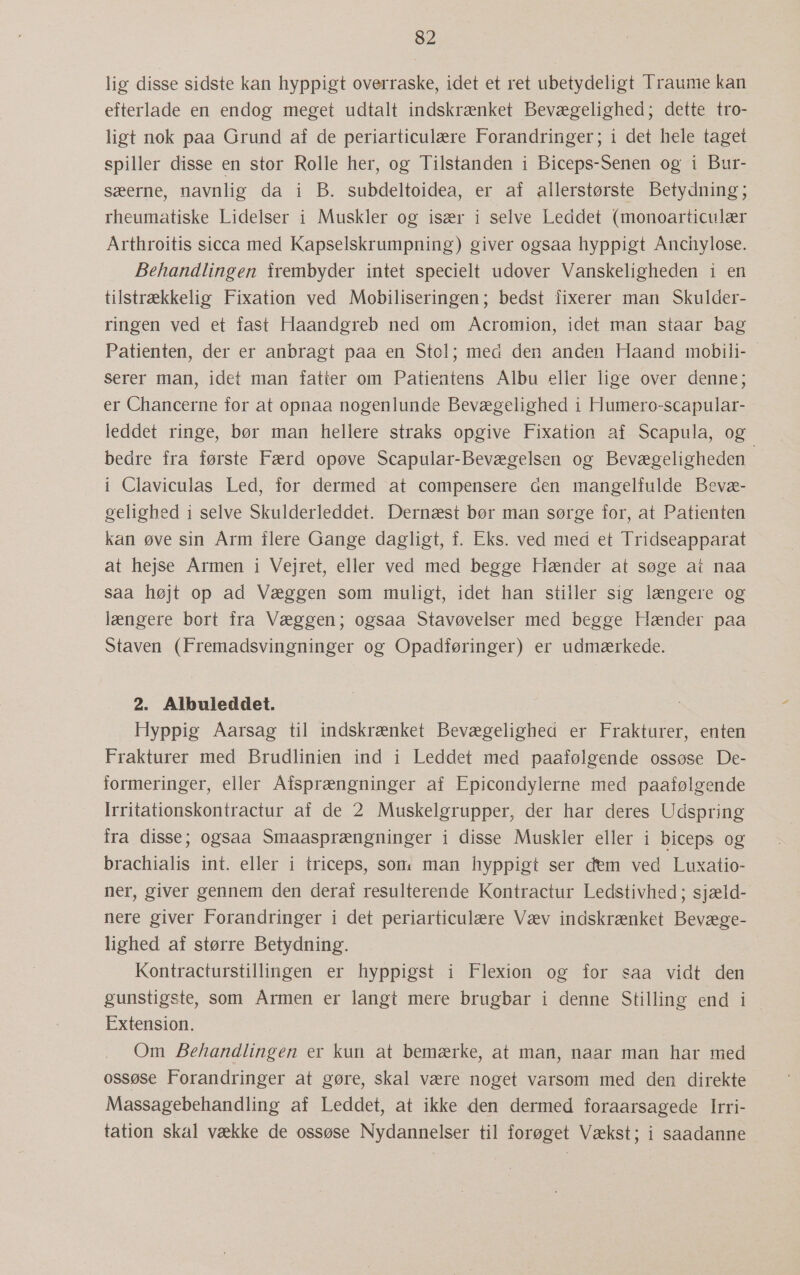 lig disse sidste kan hyppigt overraske, idet et ret ubetydeligt Traume kan efterlade en endog meget udtalt indskrænket Bevægelighed; dette tro- ligt nok paa Grund af de periarticulære Forandringer; i det hele taget spiller disse en stor Rolle her, og Tilstanden i Biceps-Senen og i Bur- sæerne, navnlig da i B. subdeltoidea, er af allerstørste Betydning; rheumatiske Lidelser i Muskler og især i selve Leddet (monoarticulær Arthroitis sicca med Kapselskrumpning) giver ogsaa hyppigt Anchylose. Behandlingen frembyder intet specielt udover Vanskeligheden i en tilstrækkelig Fixation ved Mobiliseringen; bedst fixerer man Skulder- ringen ved et fast Haandgreb ned om Acromion, idet man staar bag Patienten, der er anbragt paa en Stol; med den anden Haand mobili-… serer man, idet man fatter om Patientens Albu eller lige over denne; er Chancerne for at opnaa nogenlunde Bevægelighed i Humero-scapular- leddet ringe, bør man hellere straks opgive Fixation af Scapula, og bedre fra første Færd opøve Scapular-Bevægelsen og Bevægeligheden i Claviculas Led, for dermed at compensere åen mangelfulde Bevæ- gelighed i selve Skulderleddet. Dernæst bør man sørge for, at Patienten kan øve sin Arm flere Gange dagligt, f. Eks. ved med et Tridseapparat at hejse Armen i Vejret, eller ved med begge Hænder at søge at naa saa højt op ad Væggen som muligt, idet han stiller sig længere og længere bort fra Væggen; ogsaa Stavøvelser med begge Hænder paa Staven (Fremadsvingninger og Opadføringer) er udmærkede. 2. Albuleddet. Hyppig Aarsag til indskrænket Bevægelighed er Frakturer, enten Frakturer med Brudlinien ind i Leddet med paafølgende ossøse De- formeringer, eller Afsprængninger af Epicondylerne med paafølgende Irritationskontractur af de 2 Muskelgrupper, der har deres Udspring fra disse; ogsaa Smaasprængninger i disse Muskler eller i biceps og brachialis int. eller i triceps, som man hyppigt ser dem ved Luxatio- ner, giver gennem den deraf resulterende Kontractur Ledstivhed; sjæld- nere giver Forandringer i det periarticulære Væv indskrænket Bevæge- lighed af større Betydning. Kontracturstillingen er hyppigst i Flexion og for saa vidt den gunstigste, som Årmen er langt mere brugbar i denne Stilling end i Extension. Om Behandlingen er kun at bemærke, at man, naar man har med ossøse Forandringer at gøre, skal være noget varsom med den direkte Massagebehandling af Leddet, at ikke den dermed foraarsagede Irri- tation skal vække de ossøse Nydannelser til forøget Vækst; i saadanne