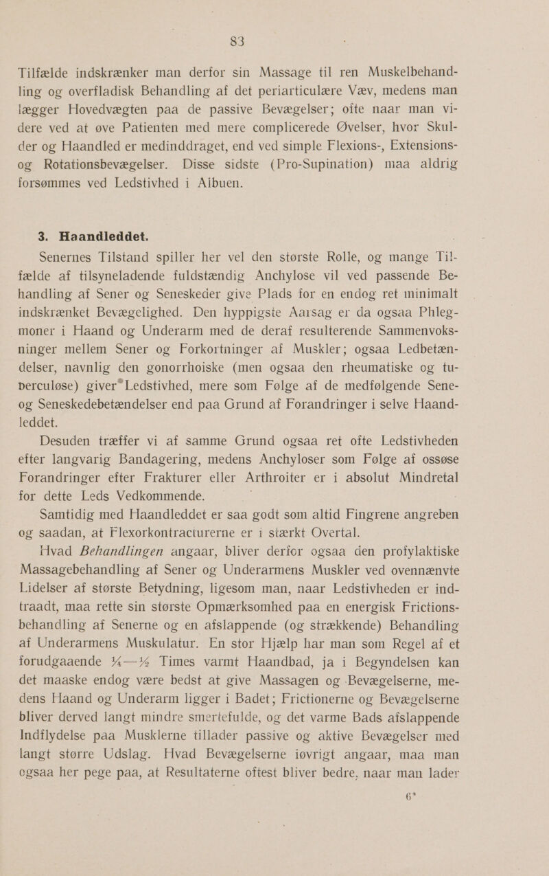 Tilfælde indskrænker man derfor sin Massage til ren Muskelbehand- ling og overfladisk Behandling af det periarticulære Væv, medens man lægger Hovedvægten paa de passive Bevægelser; ofte naar man vi- dere ved at øve Patienten med mere complicerede Øvelser, hvor Skul- der og Haandled er medinddraget, end ved simple Flexions-, Extensions- og Rotationsbevægelser. Disse sidste (Pro-Supination) maa aldrig forsømmes ved Ledstivhed i Albuen. 3. Haandleddet. Senernes Tilstand spiller her vel den største Rolle, og mange Til!l- fælde af tilsyneladende fuldstændig Anchylose vil ved passende Be- handling af Sener og Seneskeder give Plads for en endog ret minimalt indskrænket Bevægelighed. Den hyppigste Aarsag er da ogsaa Phleg- moner i Haand og Underarm med de deraf resulterende Sammenvoks- ninger mellem Sener og Forkortninger af Muskler; ogsaa Ledbetæn- delser, navnlig den gonorrhoiske (men ogsaa den rheumatiske og tu- berculøse) giver”Ledstivhed, mere som Følge af de medfølgende Sene- og Seneskedebetændelser end paa Grund af Forandringer i selve Haand- leddet. Desuden træffer vi af samme Grund ogsaa ret ofte Ledstivheden efter langvarig Bandagering, medens Anchyloser som Følge af ossøse Forandringer efter Frakturer eller Arthroiter er i absolut Mindretal for dette Leds Vedkommende. Samtidig med Haandleddet er saa godt som altid Fingrene angreben og saadan, at Flexorkontracturerne er i stærkt Overtal. ilvad Behandlingen angaar, bliver derfor ogsaa åen profylaktiske Massagebehandling af Sener og Underarmens Muskler ved ovennænvte Lidelser af største Betydning, ligesom man, naar Ledstivheden er ind- traadt, maa rette sin største Opmærksomhed paa en energisk Frictions- behandling af Senerne og en afslappende (og strækkende) Behandling af Underarmens Muskulatur. En stor Hjælp har man som Regel af et forudgaaende 7a—14 Times varmt Haandbad, ja i Begyndelsen kan det maaske endog være bedst at give Massagen og -Bevægelserne, me- dens Haand og Underarm ligger i Badet; Frictionerne og Bevægelserne bliver derved langt mindre smertefulde, og det varme Bads afslappende Indflydelse paa Musklerne tillader passive og aktive Bevægelser med langt større Udslag. Hvad Bevægelserne iøvrigt angaar, maa man ogsaa her pege paa, at Resultaterne oftest bliver bedre, naar man lader 6