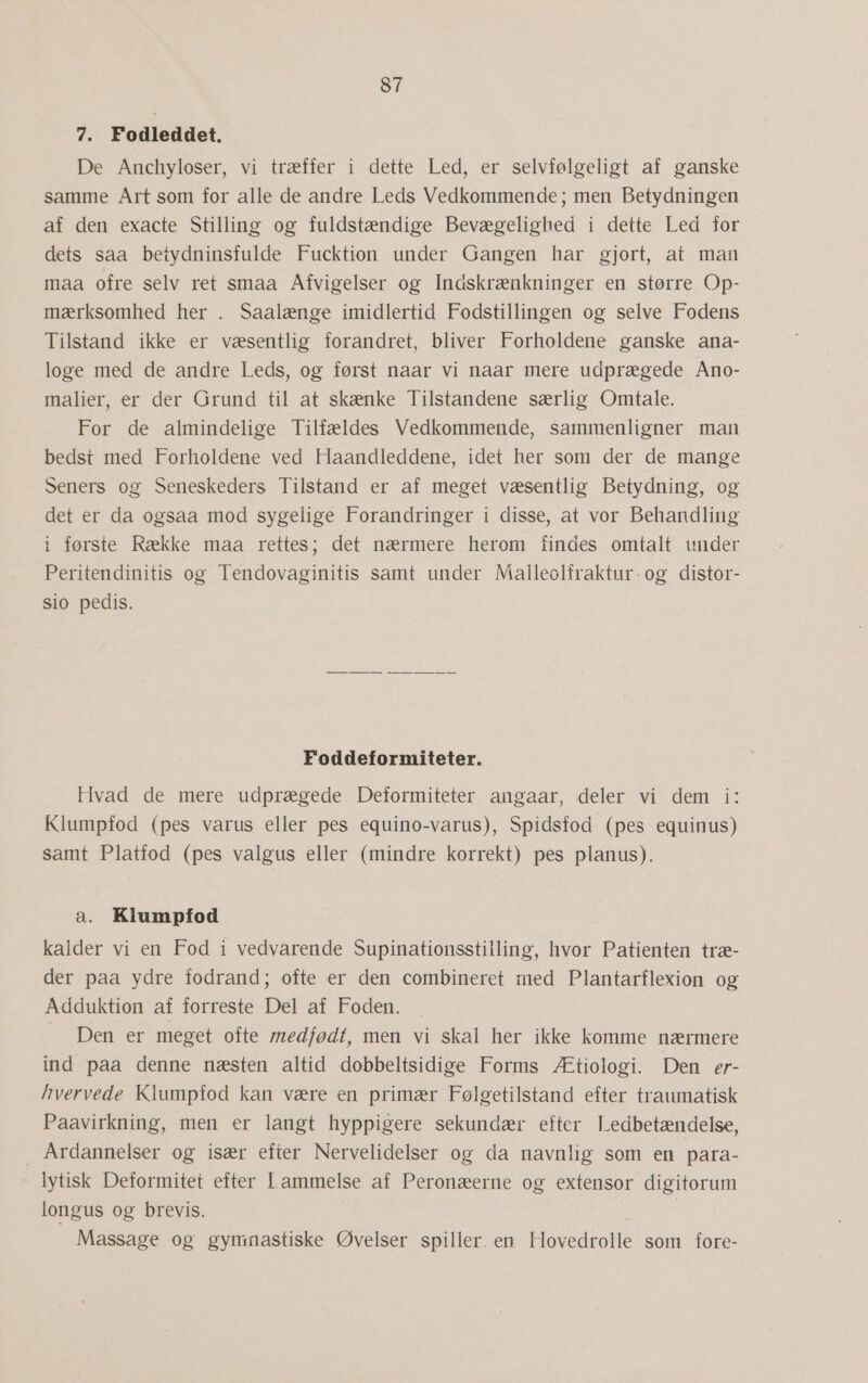 7. Fodleddet. De Anchyloser, vi træffer i dette Led, er selvfølgeligt af ganske samme Årt som for alle de andre Leds Vedkommende; men Betydningen af den exacte Stilling og fuldstændige Bevægelighed i dette Led for dets saa betydninsfulde Fucktion under Gangen har gjort, at man maa ofre selv ret smaa Afvigelser og Indskrænkninger en større Op- mærksomhed her . Saalænge imidlertid Fodstillingen og selve Fodens Tilstand ikke er væsentlig forandret, bliver Forholdene ganske ana- loge med de andre Leds, og først naar vi naar mere udprægede Ano- malier, er der Grund til at skænke Tilstandene særlig Omtale. For de almindelige Tilfældes Vedkommende, sammenligner man bedst med Forholdene ved Haandleddene, idet her som der de mange Seners og Seneskeders Tilstand er af meget væsentlig Betydning, og det er da ogsaa mod sygelige Forandringer i disse, at vor Behandling i første Række maa rettes; det nærmere herom findes omtalt uwider Peritendinitis og Tendovaginitis samt under Malleolfraktur-og distor- sio pedis. Foddeformiteter. Hvad de mere udprægede Deformiteter angaar, deler vi dem i: Klumpfod (pes varus eller pes equino-varus), Spidsfod (pes equinus) samt Platfod (pes valgus eller (mindre korrekt) pes planus). a. Klumpfod kalder vi en Fod i vedvarende Supinationsstilling, hvor Patienten træ- der paa ydre fodrand; ofte er den combineret med Plantarflexion og Adduktion af forreste Del af Foden. — Den er meget ofte medfødt, men vi skal her ikke komme nærmere ind paa denne næsten altid dobbeltsidige Forms Ætiologi. Den er- hvervede Klumpfod kan være en primær Følgetilstand efter traumatisk Paavirkning, men er langt hyppigere sekundær efter Ledbetændelse, … Årdannelser og især efter Nervelidelser og da navnlig som en para- lytisk Deformitet efter I. ammelse af Peronæerne og extensor digitorum longus og brevis. Massage og gymnastiske Øvelser spiller. en Hovedrolle som fore-
