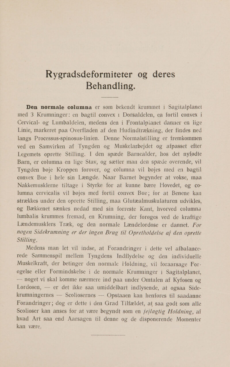 Rygradsdeformiteter og deres Behandling. Den normale columna er som bekendt krummet i Sagitalplanet med 3 Krumninger: en bagtil convex 1 Dorsaldelen, en fortil convex i Cervical- og Lumbaldelen, medens den i Frontalpianet danner en lige Linie, markeret paa Overfladen af den Hudindtrækning, der findes ned langs Processus-spinosus-linien. Denne Normalstilling er fremkommen ved en Samvirken af Tyngden og Muskelarbejdet og afpasset efter Legemets oprette Stilling. I den spæde Barnealder, hos det nyfødte Barn, er columna en lige Stav, og sætter man den spæde overende, vil Tyngden bøje Kroppen forover, og columna vil bøjes med en bagtil convex Bue i hele sin Længde. Naar Barnet begynder at vokse, maa. Nakkemusklerne tiltage i Styrke for at kunne. bære Hovedet, og co- lumna cervicalis vil bøjes med fortil convex Bue; for at Benene kan strækkes under den oprette Stilling, maa Glutæalmuskulaturen udvikles, og Bækkenet sænkes nedad med sin forreste Kant, hvorved columna lumbalis krummes fremad, en Krumning, der forøges ved de kraftige Lændemusklers Træk, og den normale Lændelordose er dannet. For nøgen Sidekrumning er der ingen Brug til Opretholdelse af den oprette Stilling. Medens man let vil indse, at Forandringer i dette vel afbalance- rede Sammenspil mellem Tyngdens Indflydelse og den individuelle Muskelkraft, der betinger den normale Holdning, vil foraarsage For- øgelse eller Formindskelse i de normale Krumninger i Sagitalplanet, — noget vi skal komme nærmere ind paa under Omtalen af Kyfosen og Lordosen, — er det ikke saa umiddelbart indlysende, at ogsaa Side- krumningernes — Scoliosernes — Opstaaen kan henføres til saadanne Forandringer; dog er dette i den Grad Tilfældet, at saa godt som alle Scolioser kan anses for at være begyndt som en /ej/agtig Holdning, af hvad Art saa end Aarsagen til denne og de disponerende Momenter kan være.