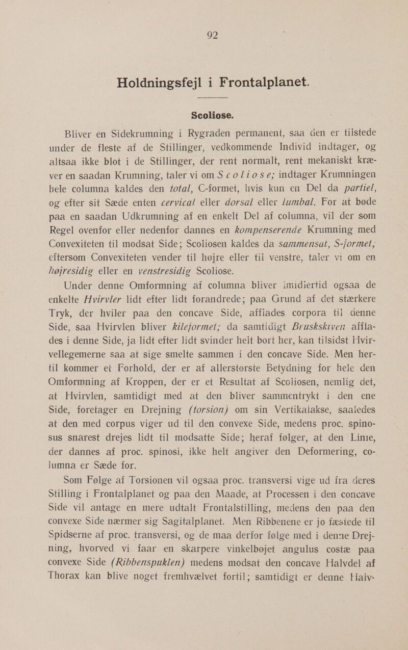 Holdningsfejl i Frontalplanet. Scoliose. Bliver en Sidekrumning i Rygraden permanent, saa den er tilstede under de fleste af de Stillinger, vedkommende Individ indtager, og altsaa ikke blot i de Stillinger, der rent normalt, rent mekaniskt kræ- ver en saadan Krumning, taler viomScoliose; indtager Krumningen hele columna kaldes den total, C-formet, hvis kun en Del da partiel, og efter sit Sæde enten cervical eller dorsal eller lumbal. For at bøde paa en saadan Udkrumning af en enkelt Del af columna, vil der som Regel ovenfor eller nedenfor dannes en kompenserende Krumning med Convexiteten til modsat Side; Scoliosen kaldes da sammensat, S-formet, eftersom Convexiteten vender til højre eller til venstre, taler vi om en højresidig eller en venstresidig Scoliose. Under denne Omformning af columna bliver imidiertid ogsaa de enkelte Hvirvler lidt efter lidt forandrede; paa Grund af det stærkere Tryk, der hviler paa den concave Side, affiades corpora til denne Side, saa Hvirvlen bliver kileformet; da samtidigt Bruskskiven affla- des i denne Side, ja lidt efter lidt svinder helt bort her, kan tilsidst Hvir- vellegemerne saa at sige smelte sammen i den concave Side. Men her- til kommer et Forhold, der er af allerstørste Betydning for hele den Omformning af Kroppen, der er et Resultat af Scoliosen, nemlig det, at Hvirvlen, samtidigt med at den bliver sammentrykt i den ene Side, foretager en Drejning (forsion) om sin Vertikalakse, saaledes at den med corpus viger ud til den convexe Side, medens proc. spino- sus snarest drejes lidt til modsatte Side; heraf følger, at den Linie, der dannes af proc. spinosi, ikke helt angiver den Deformering, co- lumna er Sæde for. Som Følge af Torsionen vil ogsaa proc. transversi vige ud fra deres Stiliing i Frontalplanet og paa den Maade, at Processen i den concave Side vil antage en mere udtalt Frontalstilling, medens den paa den convexe Side nærmer sig Sagitalplanet. Men Ribbenene er jo fæstede til Spidserne af proc. transversi, og de maa derfor følge med i denne Drej- ning, hvorved vi. faar en skarpere vinkelbøjet angulus. costæ paa convexe Side (Ribbenspuklen) medens modsat den concave Halvdel af Thorax kan blive noget fremhvælvet fortil; samtidigt er denne Haiv-