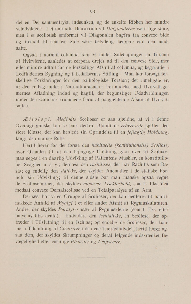 del en Del sammentrykt, indsunken, og de enkelte Ribben her mindre veludviklede. I et normalt Thoraxrum vil Diagonalerne være lige store, men i et scoliotisk omformet vil: Diagonalen bagfra fra convexe Side og fremad til concave Side være betydelig længere end den mod- satte. Ogsaa i normal columna faar vi under Sidebøjninger en Torsion af Hvirvlerne, saaledes at corpora drejes ud til den convexe Side-mer eller mindre udtalt for de forskellige Afsnit af columna, og begrundet i Ledfladernes Bygning og i Ledaksernes Stilling. Man har forsøgt for- skellige Forklaringer for den pathologiske Torsion; det rimeligste er, at den er begrundet i Normaltorsionen i Forbindelse med Hvirvellege- mernes Afladning indad og bagtil, der begunstiger Udadvridningen under den scoliotisk krummede Forin af paagældende Afsnit af Hvirvei- søjlen. Ætiologi. Medfødte Scolioser er saa sjældne, at vi i denne Oversigt ganske kan se bort derfra. Blandt de erhvervede spiller den store Klasse, der kan henlede sin Oprindelse til en fej/agtig Holdning, langt den største Rolle. Hertil hører for det første den habituelle (kontitutionelle) Scoliose, hvor Grunden til, at den fejlagtige Holdning gaar over til Scoiiose, maa søges i en daarlig Udvikiing af Patientens. Muskler, en konstitutio- nel Svaghed 0. s. v.; dernæst den rachitiske, der har Rachitis som Ba- sis; og endelig den statiske, der skylder Anomalier i de statiske For- hold sin Udvikling; til denne sidste bør man maaske ogsaa regne de Scolioseformer, der skyldes abnorme Trækforhold, som f. Eks. den modsat convexe Dorsalscoliose ved en Totalparalyse af en Årm. Dernæst har vi en Gruppe af Scolioser, der kan henføres til haard- nakkede Anfald af Myalgi i et eller andet Afsnit af Rygmuskulaturen. Andre, der skyldes Paralyser især af Rygmusklerne (som f. Eks. efter polyomyelitis acuta). Endvidere den ischiatiske, en Scoliose, der op- træder i Tilslutning til en Ischias; og endelig de Scolioser, der kom- mer i Tilslutning til Cicatricer i den ene Thoraxhalvdel ; hertil hører og- saa dem, der skyldes Skrumpninger og deraf følgende indskrænket Be- vægelighed efter ensidige P/euriter og Empyemer.