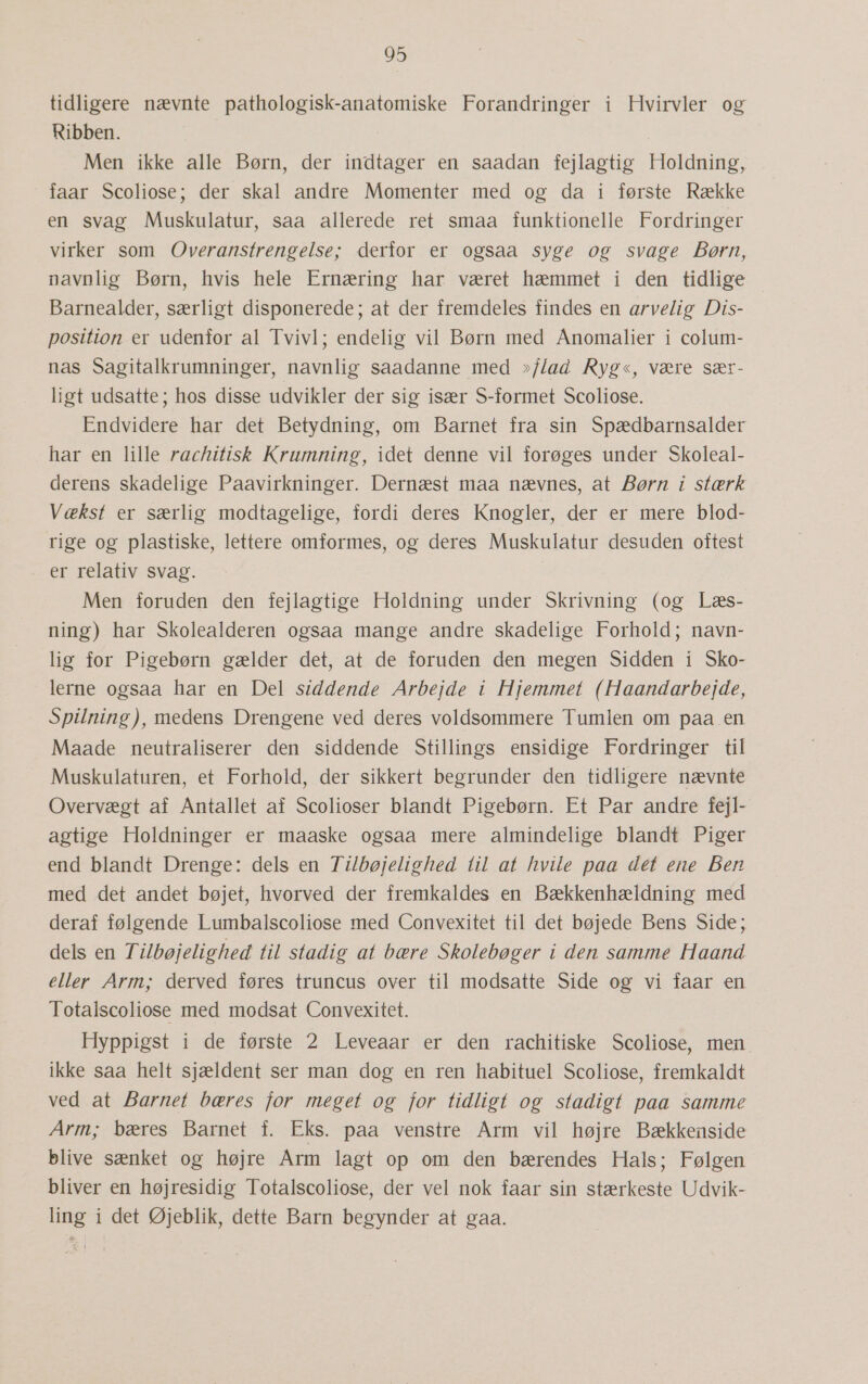 tidligere nævnte pathologisk-anatomiske Forandringer i Hvirvler og Ribben. Men ikke alle Børn, der indtager en saadan fejlagtig Holdning, faar Scoliose; der skal andre Momenter med og da i første Række en svag Muskulatur, saa allerede ret smaa funktionelle Fordringer virker som Overanstrengelse; derfor er ogsaa syge og svage Børn, navnlig Børn, hvis hele Ernæring har været hæmmet i den tidlige Barnealder, særligt disponerede; at der fremdeles findes en arvelig Dis- position er udenfor al Tvivl; endelig vil Børn med Anomalier i colum- nas Sagitalkrumninger, navnlig saadanne med »/Z/ad Ryg«, være sær- ligt udsatte; hos disse udvikler der sig især S-formet Scoliose. Endvidere har det Betydning, om Barnet fra -sin Spædbarnsalder har en lille rachitisk Krumning, idet denne vil forøges under Skoleal- derens skadelige Paavirkninger. Dernæst maa nævnes, at Børn i stærk Vækst er særlig modtagelige, fordi deres Knogler, der er mere blod- rige og plastiske, lettere omformes, og deres Muskulatur desuden oftest er relativ svag. Men foruden den fejlagtige Holdning under Skrivning (og Læs- ning) har Skolealderen ogsaa mange andre skadelige Forhold; navn- lig for Pigebørn gælder det, at de foruden den megen Sidden i Sko- lerne ogsaa har en Del siddende Arbejde i Hjemmet (Haandarbejde, Spilning), medens Drengene ved deres voldsommere Tumlen om paa. en Maade neutraliserer den siddende Stillings ensidige Fordringer til Muskulaturen, et Forhold, der sikkert begrunder den tidligere nævnte Overvægt af Antallet af Scolioser blandt Pigebørn. Et Par andre fejl- agtige Holdninger er maaske ogsaa mere almindelige blandt Piger end blandt Drenge: dels en TiZlbøjelighed til at hvile paa det ene Ben med det andet bøjet, hvorved der fremkaldes en Bækkenhældning med deraf følgende Lumbalscoliose med Convexitet til det bøjede Bens Side; dels en Ti/lbøjelighed til stadig at bære Skolebøger i den samme Haand eller Arm; derved føres truncus over til modsatte Side og vi faar en Totalscoliose med modsat Convexitet. Hyppigst i de første 2 Leveaar er den rachitiske Scoliose, men ikke saa helt sjældent ser man dog en ren habituel Scoliose, fremkaldt ved at Barnet bæres for meget og for tidligt og stadigt paa samme Arm; bæres Barnet f. Eks. paa venstre Arm vil højre Bækkenside blive sænket og højre Arm lagt op om den bærendes Hals; Følgen bliver en højresidig Totalscoliose, der vel nok faar sin stærkeste Udvik- ling i det Øjeblik, dette Barn begynder at gaa.