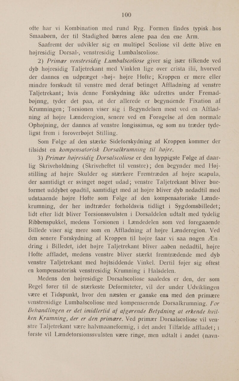 ofte har vi Kombination med rund Ryg. Formen findes typisk hos Smaabørn, der til Stadighed bæres alene paa den ene Arm. Saafremt der udvikler sig en multipel Scoliose vil dette blive en højresidig Dorsal-, venstresidig Lumbalscoliose. 2) Primær venstresidig Lumbalscoliose giver sig især tilkende ved dyb højresidig Taljetrekant med Vinklen lige over crista ilii, hvorved der dannes en udpræget »høj« højre Hofte; Kroppen er mere eller mindre forskudt til venstre med deraf betinget Affladning af venstre Taljetrekant; hvis denne Forskydning ikke udrettes under Fremad- bøjnng, tyder det paa, at der allerede er begyndende Fixation af Krumningen; Torsionen viser sig i Begyndelsen mest ved en Aiflad- ning af højre Lænderegion, senere ved en Forøgelse af den normale Ophøjning, der dannes af venstre. longissimus, og som nu træder tyde- ligst frem i foroverbøjet Stilling. Som Følge af den stærke Sideforskydning af Kroppen kommer der tilsidst en kompensatorisk Dorsalkrumning til højre. 3) Primær højresidig Dorsalscoliose er den hyppigste Følge af daar- lig Skriveholdning (Skriveheftet til venstre); den begynder med Høj- stilling af højre Skulder og stærkere Fremtræden af højre scapula, der samtidigt er svinget noget udad; venstre Taljetrekant bliver bue- formet uddybet opadtil, samtidigt med at højre bliver dyb nedadtil med udstaaende højre Hofte som Følge af den kompensatoriske Lænde- krumning, der her indtræder forholdsvis tidligt i Sygdomsbilledet; lidt efter lidt bliver Torsionssvulsten i Dorsaldelen udtalt med tydelig Ribbenspukkel, medens Torsionen i Lændedelen som ved foregaaende Billede viser sig mere som en Affladning af højre Lænderegion. Ved den senere Forskydning af Kroppen til højre faar vi saa nogen Æn. dring i Billedet, idet højre Taljetrekant bliver aaben nedadtil, højre Hofte affladet, medens venstre. bliver stærkt fremtrædende med dyb venstre Taljetrekant med højtsiddende Vinkel. Dertil føjer sig oftest en kompensatorisk venstresidig Krumning i Halsdelen. Medens den højresidige Dorsalscoliose saaledes er den, der som Regel fører til de stærkeste Deformiteter, vil der under Udviklingen være et Tidspunkt, hvor den næsten er ganske ens med den primære venstresidige Lumbalscoliose med kompenserende Dorsalkrumning. For Behandlingen er det imidlertid af afgørende Betydning at erkende hvil- ken Krumning, der er den primære. Ned primær Dorsalscoliose vil ven- stre Taljetrekant være halvmaaneformig, i det andet Tilfælde affladet; i første vil Lændetorsionssvulsten være ringe, men udtalt i andet (navn-