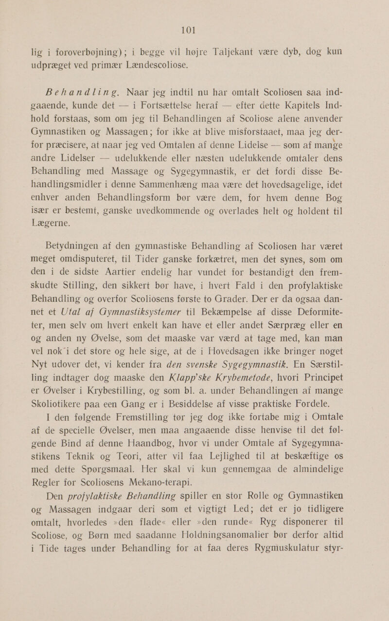 lig i foroverbøjning); i begge vil højre Taljekant være dyb, dog kun udpræget ved primær Lændescoliose. Behandling, Naar jeg indtil nu har omtalt Scoliosen saa ind- gaaende, kunde det — i Fortsættelse heraf — efter dette Kapitels Ind- hold forstaas, som om jeg til Behandlingen af Scoliose alene anvender Gymnastiken og Massagen; for ikke at blive misforstaaet, maa jeg der- for præcisere, at naar jeg ved Omtalen af denne Lidelse — som af mange andre Lidelser — udelukkende eller næsten udelukkende omtaler dens Behandling med Massage og Sygegymnastik, er det fordi disse Be- handlingsmidler i denne Sammenhæng maa være det hovedsagelige, idet enhver anden Behandlingsform bør være dem, for hvem denne Bog især er bestemt, ganske uvedkommende og overlades helt og holdent til Lægerne. Betydningen af den gymnastiske Behandling af Scoliosen har været meget omdisputeret, til Tider ganske forkætret, men det synes, som om den i de sidste Aartier endelig har vundet for bestandigt den frem- skudte Stilling, den sikkert bør have, i hvert Fald i den profylaktiske Behandling og overfor Scoliosens første to Grader. Der er da ogsaa dan- net et Utal af Gymnastiksystemer til Bekæmpelse af disse Deformite- ter, men selv om hvert enkelt kan have et eller andet Særpræg eller en og anden ny Øvelse, som det maaske var værd at tage med, kan man vel nok'i det store og hele sige, at de i Hovedsagen ikke bringer noget Nyt udover det, vi kender fra den svenske Sygegymnastik. En Særstil- ling indtager dog maaske den K/app'ske Krybemetode, hvori Principet er Øvelser i Krybestilling, og som bl. a. under Behandlingen af mange Skoliotikere paa een Gang er i Besiddelse af visse praktiske Fordele. I den følgende Fremstilling tør jeg dog ikke fortabe mig i Omtale af de specielle Øvelser, men maa angaaende disse henvise til det føl- gende Bind af denne Haandbog, hvor vi under Omtale af Sygegymna- stikens Teknik og Teori, atter vil faa Lejlighed til at beskæftige os med dette Spørgsmaal. Her skal vi kun gennemgaa de almindelige Regler for Scoliosens Mekano-terapi. Den profylaktiske Behandling spiller en stor Rolle og Gymnastiken og Massagen indgaar deri som et vigtigt Led; det er jo tidligere omtalt, hvorledes »den flade« eller »den runde« Ryg disponerer til Scoliose, og Børn med saadanne Holdningsanomalier bør derfor altid i Tide tages under Behandling for at faa deres Rygmuskulatur styr-
