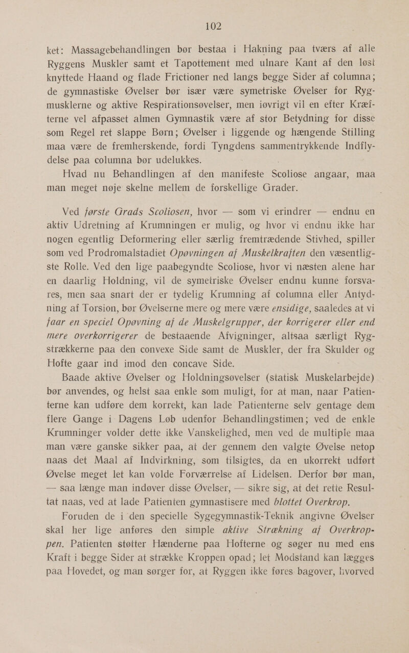 ket: Massagebehandlingen bør bestaa i Hakning paa tværs af alle Ryggens Muskler samt et Tapottement med ulnare Kant af den løst knyttede Haand og flade Frictioner ned langs begge Sider af columna; de gymnastiske Øvelser bør især være symetriske Øvelser for Ryg- musklerne og aktive Respirationsøvelser, men iøvrigt vil en efter Kræl- terne vel afpasset almen Gymnastik være af stor Betydning for disse som Regel ret slappe Børn; Øvelser i liggende og hængende Stilling maa være de fremherskende, fordi Tyngdens sammentrykkende Indfly- delse paa columna bør udelukkes. Hvad nu Behandlingen af den manifeste Scdiiose angaar, maa man meget nøje skelne mellem de forskellige Grader. Ved første Grads Scoliosen, hvor — som vi erindrer — endnu en aktiv Udretning af Krumningen er mulig, og hvor vi endnu ikke har nogen egentlig Deformering eller særlig fremtrædende Stivhed, spiller som ved Prodromalstadiet Opøvningen af Muskelkraften den væsentlig- ste Rolle. Ved den lige paabegyndte Scoliose, hvor vi næsten alene har en daarlig Holdning, vil de symetriske Øvelser endnu kunne forsva- res, men saa snart der er tydelig Krumning af columna eller Antyd- ning af Torsion, bør Øvelserne mere og mere være ensidige, saaledes at vi faar en speciel Opøvning af de Muskelgrupper, der korrigerer eller end mere overkorrigerer de bestaaende Aivigninger, altsaa særligt Ryg- strækkerne paa den convexe Side samt de Muskler, der fra Skulder og Hofte gaar ind imod den concave Side. Baade aktive Øvelser og Holdningsøvelser (statisk Muskelarbejde) bør anvendes, og helst saa enkle som muligt, for at man, naar Patien- terne kan udføre dem korrekt, kan lade Patienterne selv gentage dem flere Gange i: Dagens Løb udenfor Behandlingstimen; ved de enkle Krumninger volder dette ikke Vanskelighed, men ved de multiple maa man være ganske sikker paa, at der gennem den valgte Øvelse netop naas det Maal af Indvirkning, som tilsigtes, da en ukorrekt udført Øvelse meget let kan volde Forværrelse af Lidelsen. Derfor bør man, — saa længe man indøver disse Øvelser, — sikre sig, at det rette Resul- tat naas, ved at lade Patienten gymnastisere med blottet Overkrop. Foruden de i den specielle Sygegymnastik-Teknik angivne Øvelser skal her lige anføres den simple aktive Strækning af Overkrop- pen. Patienten støtter Hænderne paa Hofterne og søger nu med ens Kraft i begge Sider at strække Kroppen opad; let Modstand kan lægges paa Hovedet, og man sørger for, at Ryggen ikke føres bagover, hvorved