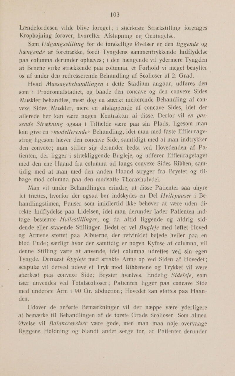 LOS Lændelordosen vilde blive forøget; i stærkeste Strækstilling foretages Kropbøjning forover, hvorefter Afslapning og Gentagelse. Som Udgangsstilling for de forskellige Øvelser er den liggende og hængende at foretrække, fordi Tyngdens sammentrykkende Indflydelse paa columna derunder ophæves; i den hængende vil ydermere Tyngden af Benene virke strækkende paa columna, et Forhold vi meget benytter os af under den redresserende Behandling af Scolioser af 2. Grad. Hvad Massagebehandlingen i dette Stadium angaar, udføres den som i Prodromalstadiet, og baade den concave og den convexe Sides Muskler behandles, mest dog en stærkt inciterende Behandling af con- vexe Sides Muskler, mere en afslappende af concave Sides, idet der allerede her kan være nogen Kontraktur af disse. Derfor vil en pas- sende Strækning ogsaa i Tilfælde være paa sin Plads, ligesom man kan give en »modellerende« Behandling, idet man med faste Effleurage- strøg ligesom hæver den concave Side, samtidigt med at man indtrykker den convexe; man stiller sig derunder bedst ved Hovedenden af Pa- tienten, der ligger i strækliggende Bugleje, og udfører Effleuragetaget med den ene Haand fra columna ud langs convexe Sides Ribben, sam- tidig med at man med den anden Haand stryger fra Brystet og til- bage mod columna paa den modsatte Thoraxhalvdel. Man vil under Behandlingen erindre, at disse Patienter saa uhyre let trættes, hvorfor der ogsaa bør indskydes en Del Hvilepauser i Be- handlingstimen, Pauser som imidlertid ikke behøver at være uden di- rekte Indflydelse paa Lidelsen, idet man derunder lader Patienten ind- tage bestemte Hvilestillinger, og da altid liggende og aldrig sid-. dende eller staaende Stillinger. Bedst er vel Bugleje med løftet Hoved og AÅrmene støttet paa Albuerne, der retvinklet bøjede hviler paa en blød Pude; særligt hvor der samtidig er nogen Kyfose af columna, vil denne Stilling være at anvende, idet columna udrettes ved sin egen Tyngde. Dernæst Rygleje med strakte Arme op ved Siden af Hovedet; scapulæ vil derved udøve et Tryk mod Ribbenene og Trykket vil være stærkest paa convexe Side; Brystet hvælves. Endelig Sideleje, som især anvendes ved Totalscolioser; Patienten ligger paa concave Side med underste Arm i 90 Gr. abduction; Hovedet kan støttes paa Haan- den. Udover de anførte Bemærkninger vil der næppe være yderligere at bemærke til Behandlingen af de første Grads Scolioser. Som almen Øvelse vil Balanceøvelser være gode, men man maa nøje overvaage Ryggens Holdning og blandt andet. sørge for, at Patienten derunder