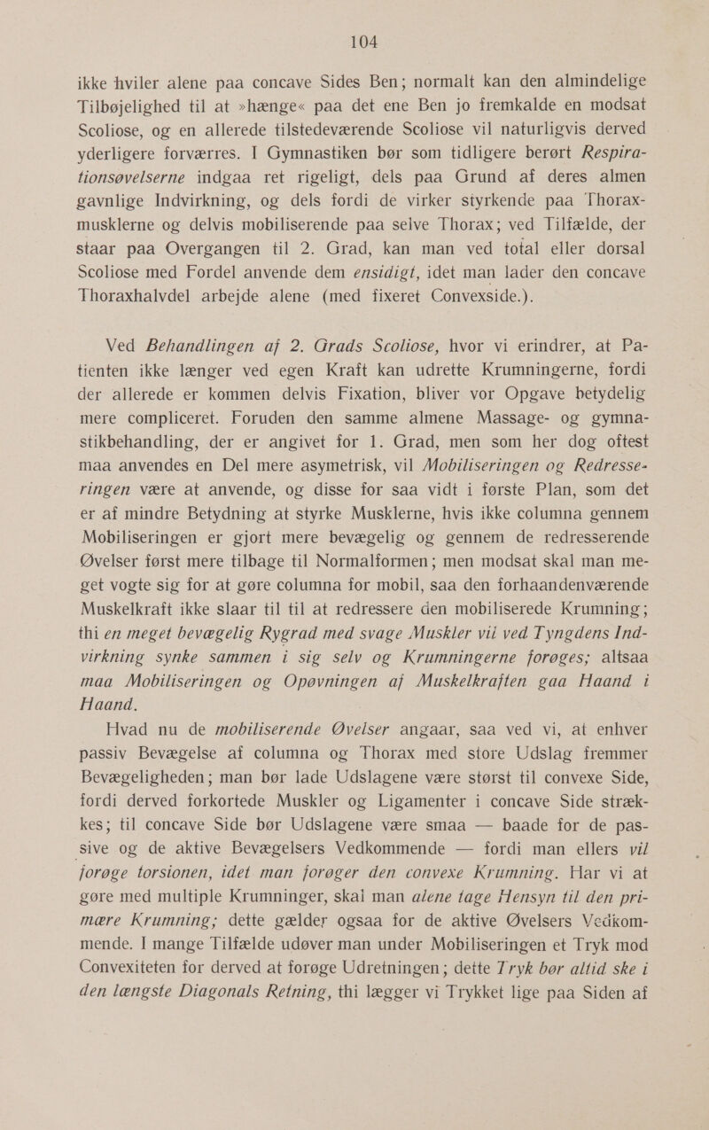 ikke hviler alene paa concave Sides Ben; normalt kan den almindelige Tilbøjelighed til at »hænge« paa det ene Ben jo fremkalde en modsat Scoliose, og en allerede tilstedeværende Scoliose vil naturligvis derved yderligere forværres. I Gymnastiken bør som tidligere berørt Respira- tionsøvelserne indgaa ret rigeligt, dels paa Grund af deres almen gavnlige Indvirkning, og dels fordi de virker styrkende paa Thorax- musklerne og delvis mobiliserende paa selve Thorax; ved Tilfælde, der staar paa Overgangen til 2. Grad, kan man ved total eller dorsal Scoliose med Fordel anvende dem ensidigt, idet man lader den concave Thoraxhalvdel arbejde alene (med fixeret Convexside.). Ved Behandlingen af 2. Grads Scoliose, hvor vi erindrer, at Pa- tienten ikke længer ved egen Kraft kan udrette Krumningerne, fordi der allerede er kommen delvis Fixation, bliver vor Opgave betydelig mere compliceret. Foruden den samme almene Massage- og gymna- stikbehandling, der er angivet for 1. Grad, men som her dog oftest maa anvendes en Del mere asymetrisk, vil Mobiliseringen og Redresse- ringen være at anvende, og disse for saa vidt i første Plan, som det er af mindre Betydning at styrke Musklerne, hvis ikke columna gennem Mobiliseringen er gjort mere bevægelig og gennem de redresserende Øvelser først mere tilbage til Normalformen ; men modsat skal man me- get vogte sig for at gøre columna for mobil, saa den forhaandenværende Muskelkraft ikke slaar til til at redressere den mobiliserede Krumning; thi en meget bevægelig Rygrad med svage Muskler vil ved Tyngdens Ind- virkning synke sammen i sig selv og Krumningerne forøges; altsaa maa Mobiliseringen og Opøvningen af Muskelkraften gaa Haand i Haand. Hvad nu de mobiliserende Øvelser angaar, saa ved vi, at enhver passiv Bevægelse af columna og Thorax med store Udslag fremmer Bevægeligheden; man bør lade Udslagene være størst til convexe Side, fordi derved forkortede Muskler og Ligamenter i concave Side stræk- kes; til concave Side bør Udslagene være smaa — baade for de pas- sive og de aktive Bevægelsers Vedkommende — fordi man ellers vi/ forøge torsionen, idet man forøger den convexe Krumning. Har vi at gøre med multiple Krumninger, skal man a/ene tage Hensyn til den pri- mære Krumning; dette gælder ogsaa for de aktive Øvelsers Vedkom- mende. I mange Tilfælde udøver man under Mobiliseringen et Tryk mod Convexiteten for derved at forøge Udretningen; dette Tryk bør altid ske i den længste Diagonals Retning, thi lægger vi Trykket lige paa Siden af