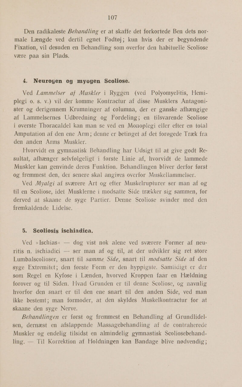 Den radikaleste Behandling er at skaffe det forkortede Ben dets nor- male Længde ved dertil egnet Fodtøj; kun hvis der er begyndende Fixation, vil desuden en Behandling som overfor den habituelle Scoliose være paa sin Plads. 4 Neurogen og myogen Scoliose. Ved Lammelser af Muskler i Ryggen (ved Polyomyelitis, Hemi- plegi o. s. v.) vil der komme Kontractur af disse Musklers Antagoni- ster og derigennem Krumninger af columna, der er ganske afhængige af Lammelsernes Udbredning og Fordeling; en tilsvarende Scoliose i øverste Thoracaldel kan man se ved en Monoplegi eller efter en total Amputation af den ene Arm; denne er betinget af det forøgede Træk fra den anden Arms Muskler. Hvorvidt en gymnastisk Behandling har Udsigt til at give godt Re- sultat, afhænger selvfølgeligt i første Linie af, hvorvidt de lammede Muskler kan genvinde deres Funktion. Behandlingen bliver derfor først og fremmest den, der senere skal angives overfor Muskellammelser. Ved Myalgi af sværere Art og efter Muskelrupturer ser man af og til en Scoliose, idet Musklerne i modsatte Side trækker sig sammen, for derved at skaane de syge Partier. Denne Scoliose svinder med den fremkaldende Lidelse. 5. Scoliosis ischiadica. Ved »Ischias« — dog vist nok alene ved sværere Former af neu- ritis n. ischiadici — ser man af og til, at der udvikler sig ret store Lumbalscolioser, snart til samme Side, snart til modsatte Side af den syge Extremitet; den første Form er den hyppigste. Samiicigt er der som Regel en Kyfose i Lænden, hvorved Kroppen faar en Hældning forover og til Siden. Hvad Grunden er til denne Scoliose, og navnlig hvorfor den snart er til den ene snart til den anden Side, ved man ikke bestemt; man formoder, at den skyldes Muskelkontractur for at skaane den syge Nerve. ) Behandlingen er først og fremmest en Behandling af Grundlidel- sen, dernæst en afslappende Massagebehandling af de contraherede Muskler og endelig tilsidst en almindelig gymnastisk Scoliosebehand- ling. — Til Korrektion af Holdningen kan Bandage blive nødvendig;